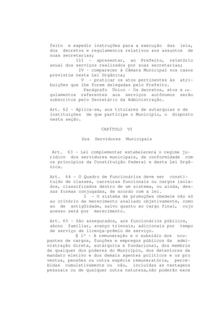 feito e expedir instruções para a execução das leis,
 dos decretos e regulamentos relativos aos assuntos de
 suas secretarias;
           III - apresentar, ao Prefeito, relatório
 anual dos serviços realizados por suas secretarias;
            IV - comparecer à Câmara Municipal nos casos
 previstos nesta Lei Orgânica;
             V - praticar os atos pertinentes às atri-
 buições que lhe forem delegadas pelo Prefeito.
              Parágrafo Único - Os decretos, atos e re-
 gulamentos referentes aos serviços autônomos serão
 subscritos pelo Secretário da Administração.

 Art. 62 - Aplica-se, aos titulares de autarquias e de
 instituições de que participe o Município, o disposto
 nesta seção.

                     CAPÍTULO   VI

             Dos   Servidores   Municipais


  Art. 63 - Lei complementar estabelecerá o regime ju-
 rídico dos servidores municipais, de conformidade com
 os princípios da Constituição federal e desta Lei Orgâ-
 nica.

 Art. 64 - O Quadro de Funcionários deve ser consti-
 tuído de classes, carreiras funcionais ou cargos isola-
 dos, classificados dentro de um sistema, ou ainda, des-
 sas formas conjugadas, de acordo com a lei.
              I - O sistema de promoções obedece não só
 ao critério de merecimento avaliado objetivamente, como
 ao de antigüidade, salvo quanto ao cargo final, cujo
 acesso será por merecimento.

 Art. 65 - São assegurados, aos funcionários públicos,
 abono familiar, avanço trienais, adicionais por tempo
 de serviço de licença-prêmio de serviço.
           § 1º - A remuneração e o subsídio dos ocu-
pantes de cargos, funções e empregos públicos da admi-
nistração direta, autárquica e fundacional, dos membros
de qualquer dos poderes do Município, dos detentores de
mandato eletivo e dos demais agentes políticos e os pro
ventos, pensões ou outra espécie remuneratória, perce-
bidas cumulativamente ou não, incluídas as vantagens
pessoais ou de qualquer outra natureza,não poderão exce
 