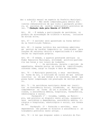 der o subsídio mensal em espécie do Prefeito Municipal.
          § 2º - Não serão computados,para efeito dos
 limites remuneratórios de que trata o parágrafo primei-
 ro, as parcelas de caráter indenizatório previstos em
 lei. **(Redação dada pela Emenda nº 019/07)

 Art. 66 - É vedada a participação de servidores no
 produto da arrecadação de tributos e multas, inclusive
 da dívida ativa.

 Art. 67 - O servidor será aposentado na forma defini-
 da na Constituição Federal.

 Art. 68 - O regime jurídico dos servidores admitidos
 em serviço de caráter temporário ou contratados para
 funções de natureza técnica e especializada é o estabe-
 lecido na legislação própria.

 Art. 69 - É vedada. a quantos prestarem serviços ao
 Poder Executivo Municipal, atividade político-partidá-
 ria nas horas e nos locais de trabalho.
              I - Os servidores, durante o período de
 expediente, deverão portar um crachá de identificação,
 contendo nome, cargo ou função e data de admissão.

 Art. 70 - O Município permitirá, a seus servidores,
 na forma da Lei, a conclusão de cursos em que estejam
 inscritos ou em que venham a se inscrever, desde que
 possa haver compensação com prestação de serviço públi-
 co.

 Art. 71 - Os servidores municipais devem ser inscri-
 tos na Previdência Social, incumbindo, ao Município,
 complementar na forma da Lei e através do órgão de
 classe, a assistência médica, hospitalar, farmacêutica,
 odontológica e social.
          Parágrafo 1º - Incumbe, também, ao Municí-
 pio, sem prejuízo ao disposto neste artigo, assegurar a
 seus servidores e dependentes, assistência médica, ci-
 rúrgica e hospitalar, odontológica e social, nos termos
 da lei.
         Parágrafo 2º - Falecido o servidor, seus
 dependentes não perdem os direitos à assistência e ao
 tratamento previstos neste artigo.

 Art. 72 - A lei que dispuser sobre o estatuto do Fun-
 