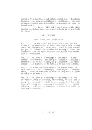 cionário Público Municipal estabelecerá seus direitos,
deveres, suas responsabilidades e penalidades, bem como
os procedimentos administrativos à apuração de atos de
improbidade.
            I - Ao servidor público, é assegurado pleno
direito de defesa bem como a assistência pelo seu órgão
de classe.

                    CAPÍTULO VII

            Dos   Conselhos   Municipais

Art. 73 - É vedada a participação, nos Conselhos Mu-
nicipais, de servidores públicos municipais que ocupem
cargo em comissão ou função gratificada na administra-
ção pública, direta ou indireta do Município, como re-
presentante de qualquer entidade particular representa-
tiva da comunidade.

Art. 74 - Os Conselhos Municipais são órgãos de coo-
peração governamental que têm por finalidade auxiliar a
administração na orientação, no planejamento, na fisca-
lização e no julgamento da matéria de sua competência.

Art. 75 - A lei que especificará as atribuições de
cada Conselho, sua organização, composição, funciona-
mento, forma de nomeação do titular, suplente e prazo
de duração do mandato.

Art. 76 - Os Conselhos Municipais são compostos por
um número ímpar de membros, observando, quando for o
caso, a representatividade da administração, das enti-
dades públicas, associativas, classistas e dos contri-
buintes, sendo que as entidades privadas indicarão os
seus representantes.




                    TÍTULO    II
 