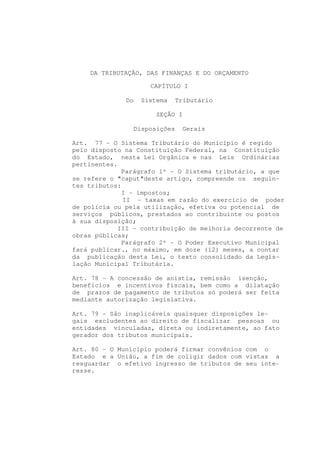 DA TRIBUTAÇÃO, DAS FINANÇAS E DO ORÇAMENTO

                     CAPÍTULO I

              Do   Sistema    Tributário

                       SEÇÃO I

                Disposições      Gerais

Art. 77 - O Sistema Tributário do Município é regido
pelo disposto na Constituição Federal, na Constituição
do Estado, nesta Lei Orgânica e nas Leis Ordinárias
pertinentes.
              Parágrafo 1º - O Sistema tributário, a que
se refere o "caput"deste artigo, compreende os seguin-
tes tributos:
              I - impostos;
              II - taxas em razão do exercício de poder
de polícia ou pela utilização, efetiva ou potencial de
serviços públicos, prestados ao contribuinte ou postos
à sua disposição;
            III - contribuição de melhoria decorrente de
obras públicas;
              Parágrafo 2º - O Poder Executivo Municipal
fará publicar., no máximo, em doze (12) meses, a contar
da publicação desta Lei, o texto consolidado da Legis-
lação Municipal Tributária.

Art. 78 - A concessão de anistia, remissão isenção,
benefícios e incentivos fiscais, bem como a dilatação
de prazos de pagamento de tributos só poderá ser feita
mediante autorização legislativa.

Art. 79 - São inaplicáveis quaisquer disposições le-
gais excludentes ao direito de fiscalizar pessoas ou
entidades vinculadas, direta ou indiretamente, ao fato
gerador dos tributos municipais.

Art. 80 - O Município poderá firmar convênios com o
Estado e a União, a fim de coligir dados com vistas a
resguardar o efetivo ingresso de tributos de seu inte-
resse.
 