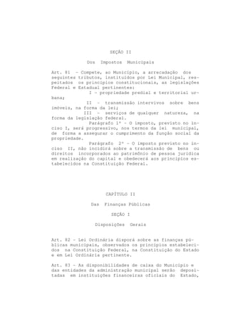 SEÇÃO II

             Dos    Impostos   Municipais

Art. 81 - Compete, ao Município, a arrecadação dos
seguintes tributos, instituídos por Lei Municipal, res-
peitados os princípios constitucionais, as legislações
Federal e Estadual pertinentes:
              I - propriedade predial e territorial ur-
bana;
             II - transmissão intervivos sobre bens
imóveis, na forma da lei;
            III - serviços de qualquer natureza, na
forma da legislação federal.
              Parágrafo 1º - O imposto, previsto no in-
ciso I, será progressivo, nos termos da lei municipal,
de forma a assegurar o cumprimento da função social da
propriedade.
              Parágrafo 2º - O imposto previsto no in-
ciso II, não incidirá sobre a transmissão de bens ou
direitos incorporados ao patrimônio de pessoa jurídica
em realização do capital e obedecerá aos princípios es-
tabelecidos na Constituição Federal.




                      CAPÍTULO II

              Das    Finanças Públicas

                        SEÇÃO I

                Disposições       Gerais


Art. 82 - Lei Ordinária disporá sobre as finanças pú-
blicas municipais, observados os princípios estabeleci-
dos na Constituição Federal, na Constituição do Estado
e em Lei Ordinária pertinente.

Art. 83 - As disponibilidades de caixa do Município e
das entidades da administração municipal serão deposi-
tadas em instituições financeiras oficiais do Estado,
 