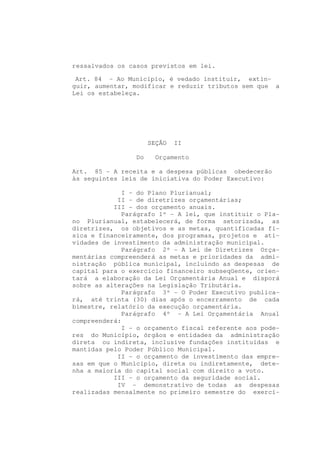 ressalvados os casos previstos em lei.

 Art. 84 - Ao Município, é vedado instituir, extin-
guir, aumentar, modificar e reduzir tributos sem que a
Lei os estabeleça.




                      SEÇÃO   II

                 Do     Orçamento

Art. 85 - A receita e a despesa públicas obedecerão
às seguintes leis de iniciativa do Poder Executivo:

              I - do Plano Plurianual;
            II - de diretrizes orçamentárias;
           III - dos orçamento anuais.
              Parágrafo 1º - A lei, que instituir o Pla-
no Plurianual, estabelecerá, de forma setorizada, as
diretrizes, os objetivos e as metas, quantificadas fí-
sica e financeiramente, dos programas, projetos e ati-
vidades de investimento da administração municipal.
              Parágrafo 2º - A Lei de Diretrizes Orça-
mentárias compreenderá as metas e prioridades da admi-
nistração pública municipal, incluindo as despesas de
capital para o exercício financeiro subseqüente, orien-
tará a elaboração da Lei Orçamentária Anual e disporá
sobre as alterações na Legislação Tributária.
              Parágrafo 3º - O Poder Executivo publica-
rá, até trinta (30) dias após o encerramento de cada
bimestre, relatório da execução orçamentária.
              Parágrafo 4º - A Lei Orçamentária Anual
compreenderá:
              I - o orçamento fiscal referente aos pode-
res do Município, órgãos e entidades da administração
direta ou indireta, inclusive fundações instituídas e
mantidas pelo Poder Público Municipal.
            II - o orçamento de investimento das empre-
sas em que o Município, direta ou indiretamente, dete-
nha a maioria do capital social com direito a voto.
           III - o orçamento da seguridade social.
            IV - demonstrativo de todas as despesas
realizadas mensalmente no primeiro semestre do exercí-
 