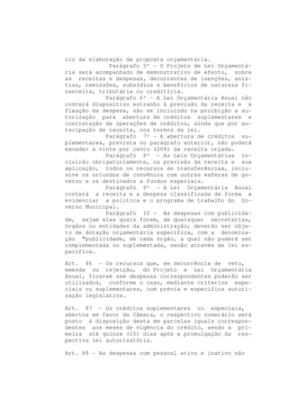 cio da elaboração da proposta orçamentária.
             Parágrafo 5º - O Projeto de Lei Orçamentá-
ria será acompanhado de demonstrativo de efeito, sobre
as receitas e despesas, decorrentes de isenções, anis-
tias, remissões, subsídios e benefícios de natureza fi-
nanceira, tributária ou creditícia.
            Parágrafo 6º - A Lei Orçamentária Anual não
conterá dispositivo estranho à previsão da receita e à
fixação da despesa, não se incluindo na proibição a au-
torização para abertura de créditos suplementares e
contratação de operações de créditos, ainda que por an-
tecipação de receita, nos termos da lei.
            Parágrafo 7º - A abertura de créditos su-
plementares, prevista no parágrafo anterior, não poderá
exceder a vinte por cento (20%) da receita orçada.
            Parágrafo 8º - As Leis Orçamentárias in-
cluirão obrigatoriamente, na previsão da receita e sua
aplicação, todos os recursos de transferências, inclu-
sive os oriundos de convênios com outras esferas de go-
verno e os destinados a fundos especiais.
            Parágrafo 9º - A Lei Orçamentária Anual
conterá a receita e a despesa classificada de forma a
evidenciar a política e o programa de trabalho do Go-
verno Municipal.
            Parágrafo 10 - As despesas com publicida-
de, sejam elas quais forem, de quaisquer secretarias,
órgãos ou entidades da administração, deverão ser obje-
to de dotação orçamentária específica, com a denomina-
ção "publicidade, de cada órgão, a qual não poderá ser
complementada ou suplementada, senão através de lei es-
pecífica.

Art. 86 - Os recursos que, em decorrência de veto,
emenda ou rejeição, do Projeto e Lei Orçamentária
Anual, ficarem sem despesas correspondentes poderão ser
utilizados, conforme o caso, mediante critérios espe-
ciais ou suplementares, com prévia e específica autori-
zação legislativa.

Art. 87 - Os créditos suplementares ou especiais,
abertos em favor da Câmara, o respectivo numerário será
posto à disposição desta em parcelas iguais correspon-
dentes aos meses de vigência do crédito, sendo a pri-
meira até quinze (15) dias após a promulgação da res-
pectiva lei autorizatória.

Art. 88 - As despesas com pessoal ativo e inativo não
 