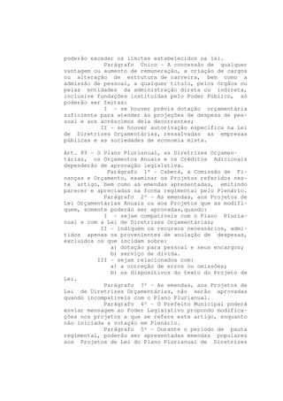 poderão exceder os limites estabelecidos na lei.
            Parágrafo Único - A concessão de qualquer
vantagem ou aumento de remuneração, a criação de cargos
ou alteração de estrutura de carreira, bem como a
admissão de pessoal, a qualquer título, pelos órgãos ou
pelas entidades da administração direta ou indireta,
inclusive fundações instituídas pelo Poder Público, só
poderão ser feitas:
            I - se houver prévia dotação orçamentária
suficiente para atender às projeções de despesa de pes-
soal e aos acréscimos dela decorrentes;
           II - se houver autorização específica na Lei
de Diretrizes Orçamentárias, ressalvadas as empresas
públicas e as sociedades de economia mista.

Art. 89 - O Plano Plurianual, as Diretrizes Orçamen-
tárias, os Orçamentos Anuais e os Créditos Adicionais
dependerão de aprovação legislativa.
             Parágrafo 1º - Caberá, à Comissão de Fi-
nanças e Orçamento, examinar os Projetos referidos nes-
te artigo, bem como as emendas apresentadas, emitindo
parecer e apreciadas na forma regimental pelo Plenário.
            Parágrafo 2º - As emendas, aos Projetos de
Lei Orçamentárias Anuais ou aos Projetos que as modifi-
quem, somente poderão ser aprovadas,quando:
            I - sejam compatíveis com o Plano Pluria-
nual e com a Lei de Diretrizes Orçamentárias;
           II - indiquem os recursos necessários, admi-
tidos apenas os provenientes de anulação de despesas,
excluídos os que incidam sobre:
              a) dotação para pessoal e seus encargos;
              b) serviço de dívida.
          III - sejam relacionados com:
              a) a correção de erros ou omissões;
              b) os dispositivos do texto do Projeto de
Lei.
            Parágrafo 3º - As emendas, aos Projetos de
Lei de Diretrizes Orçamentárias, não serão aprovadas
quando incompatíveis com o Plano Plurianual.
            Parágrafo 4º - O Prefeito Municipal poderá
enviar mensagem ao Poder Legislativo propondo modifica-
ções nos projetos a que se refere este artigo, enquanto
não iniciada a votação em Plenário.
            Parágrafo 5º - Durante o período de pauta
regimental, poderão ser apresentadas emendas populares
aos Projetos de Lei do Plano Plurianual de Diretrizes
 