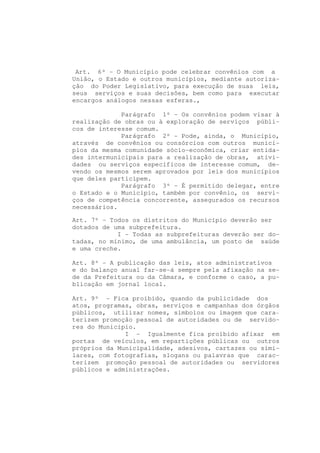 Art. 6º - O Município pode celebrar convênios com a
União, o Estado e outros municípios, mediante autoriza-
ção do Poder Legislativo, para execução de suas leis,
seus serviços e suas decisões, bem como para executar
encargos análogos nessas esferas.,

             Parágrafo 1º - Os convênios podem visar à
realização de obras ou à exploração de serviços públi-
cos de interesse comum.
             Parágrafo 2º - Pode, ainda, o Município,
através de convênios ou consórcios com outros municí-
pios da mesma comunidade sócio-econômica, criar entida-
des intermunicipais para a realização de obras, ativi-
dades ou serviços específicos de interesse comum, de-
vendo os mesmos serem aprovados por leis dos municípios
que deles participem.
             Parágrafo 3º - É permitido delegar, entre
o Estado e o Município, também por convênio, os servi-
ços de competência concorrente, assegurados os recursos
necessários.

Art. 7º - Todos os distritos do Município deverão ser
dotados de uma subprefeitura.
            I - Todas as subprefeituras deverão ser do-
tadas, no mínimo, de uma ambulância, um posto de saúde
e uma creche.

Art. 8º - A publicação das leis, atos administrativos
e do balanço anual far-se-á sempre pela afixação na se-
de da Prefeitura ou da Câmara, e conforme o caso, a pu-
blicação em jornal local.

Art. 9º - Fica proibido, quando da publicidade dos
atos, programas, obras, serviços e campanhas dos órgãos
públicos, utilizar nomes, símbolos ou imagem que cara-
terizem promoção pessoal de autoridades ou de servido-
res do Município.
              I - Igualmente fica proibido afixar em
portas de veículos, em repartições públicas ou outros
próprios da Municipalidade, adesivos, cartazes ou simi-
lares, com fotografias, slogans ou palavras que carac-
terizem promoção pessoal de autoridades ou servidores
públicos e administrações.
 