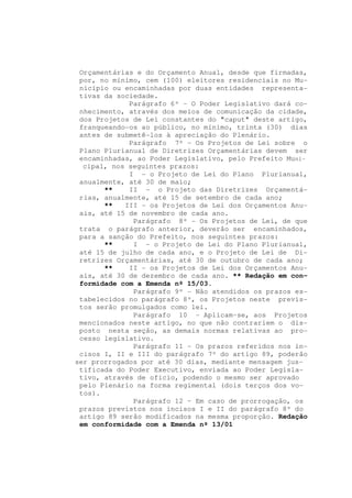Orçamentárias e do Orçamento Anual, desde que firmadas,
 por, no mínimo, cem (100) eleitores residenciais no Mu-
 nicípio ou encaminhadas por duas entidades representa-
 tivas da sociedade.
             Parágrafo 6º - O Poder Legislativo dará co-
 nhecimento, através dos meios de comunicação da cidade,
 dos Projetos de Lei constantes do "caput" deste artigo,
 franqueando-os ao público, no mínimo, trinta (30) dias
 antes de submetê-los à apreciação do Plenário.
             Parágrafo 7º - Os Projetos de Lei sobre o
 Plano Plurianual de Diretrizes Orçamentárias devem ser
 encaminhadas, ao Poder Legislativo, pelo Prefeito Muni-
  cipal, nos seguintes prazos:
             I - o Projeto de Lei do Plano Plurianual,
 anualmente, até 30 de maio;
       **    II - o Projeto das Diretrizes Orçamentá-
 rias, anualmente, até 15 de setembro de cada ano;
       **   III - os Projetos de Lei dos Orçamentos Anu-
 ais, até 15 de novembro de cada ano.
              Parágrafo 8º - Os Projetos de Lei, de que
 trata o parágrafo anterior, deverão ser encaminhados,
 para a sanção do Prefeito, nos seguintes prazos:
       **     I - o Projeto de Lei do Plano Plurianual,
 até 15 de julho de cada ano, e o Projeto de Lei de Di-
 retrizes Orçamentárias, até 30 de outubro de cada ano;
       **    II - os Projetos de Lei dos Orçamentos Anu-
 ais, até 30 de dezembro de cada ano. ** Redação em con-
 formidade com a Emenda nº 15/03.
              Parágrafo 9º - Não atendidos os prazos es-
 tabelecidos no parágrafo 8º, os Projetos neste previs-
 tos serão promulgados como lei.
              Parágrafo 10 - Aplicam-se, aos Projetos
 mencionados neste artigo, no que não contrariem o dis-
 posto nesta seção, as demais normas relativas ao pro-
 cesso legislativo.
              Parágrafo 11 – Os prazos referidos nos in-
 cisos I, II e III do parágrafo 7º do artigo 89, poderão
ser prorrogados por até 30 dias, mediante mensagem jus-
 tificada do Poder Executivo, enviada ao Poder Legisla-
 tivo, através de ofício, podendo o mesmo ser aprovado
 pelo Plenário na forma regimental (dois terços dos vo-
 tos).
              Parágrafo 12 – Em caso de prorrogação, os
 prazos previstos nos incisos I e II do parágrafo 8º do
 artigo 89 serão modificados na mesma proporção. Redação
 em conformidade com a Emenda nº 13/01
 