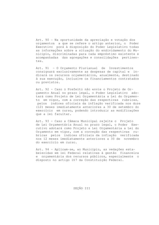 Art. 90 - Na oportunidade da apreciação e votação dos
orçamentos a que se refere o artigo anterior, o Poder
Executivo porá à disposição do Poder Legislativo todas
as informações sobre a situação do endividamento do Mu-
nicípio, discriminadas para cada empréstimo existente e
acompanhadas das agregações e consolidações pertinen-
tes.

Art. 91 - O Orçamento Plurianual de Investimentos
consignará exclusivamente as despesas de capital e in-
dicará os recursos orçamentários, anualmente, destinado
à sua execução, inclusive os financiamentos contratados
ou previstos.

Art. 92 - Caso o Prefeito não envie o Projeto de Or-
çamento Anual no prazo legal, o Poder Legislativo ado-
tará como Projeto de Lei Orçamentária a Lei do Orçamen-
to em vigor, com a correção das respectivas rubricas,
 pelos índices oficiais da inflação verificada nos doze
(12) meses imediatamente anteriores a 30 de setembro do
exercício em curso, podendo introduzir as modificações
que a lei facultar.

Art. 93 - Caso a Câmara Municipal rejeite o Projeto
de Lei Orçamentária Anual no prazo legal, o Poder Exe-
cutivo adotará como Projeto e Lei Orçamentária a Lei do
Orçamento em vigor, com a correção das respectivas ru-
bricas pelos índices oficiais da inflação verificada
nos 12 meses imediatamente anteriores a 30 de novembro
do exercício em curso.

Art. 94 - Aplicam-se, ao Município, as vedações esta-
belecidas em lei Federal relativas à gestão financeira
e orçamentária dos recursos públicos, especialmente o
disposto no artigo 167 da Constituição Federal.




                   SEÇÃO III
 