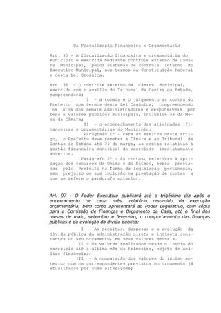 Da Fiscalização Financeira e Orçamentária

Art. 95 - A fiscalização financeira e orçamentária do
Município é exercida mediante controle externo da Câma-
ra Municipal, pelos sistemas de controle interno do
Executivo Municipal, nos termos da Constituição Federal
e desta Lei Orgânica.

Art. 96 - O controle externo da Câmara Municipal,
exercido com o auxílio do Tribunal de Contas do Estado,
compreenderá:
               I - a tomada e o julgamento as contas do
Prefeito nos termos desta Lei Orgânica, compreendendo
 os atos dos demais administradores e responsáveis por
bens e valores públicos municipais, inclusive os da Me-
sa da Câmara;
              II - o acompanhamento das atividades fi-
nanceiras e orçamentárias do Município.
              Parágrafo 1º - Para os efeitos deste arti-
go, o Prefeito deve remeter à Câmara e ao Tribunal de
Contas do Estado até 31 de março, as contas relativas à
gestão financeira municipal do exercício imediatamente
anterior.
            Parágrafo 2º - As contas, relativas à apli-
cação dos recursos da União e do Estado, serão presta-
das pelo Prefeito na forma da legislação pertinente,
sem prejuízo de sua inclusão na prestação de contas a
que se refere o parágrafo anterior.



Art. 97 - O Poder Executivo publicará até o trigésimo dia após o
encerramento de cada mês, relatório resumido da execução
orçamentária, bem como apresentará ao Poder Legislativo, com cópia
para a Comissão de Finanças e Orçamento da Casa, até o final dos
meses de maio, setembro e fevereiro, o comportamento das finanças
públicas e da evolução da dívida pública:
            I - As receitas, despesas e a evolução da
dívida pública da administração direta e indireta cons-
tantes do seu orçamento, em seus valores mensais.
           II - Os valores realizados desde o início do
exercício até o último mês do trimestre, objeto de aná-
lise financeira;
          III - A comparação dos valores do inciso an-
terior com os correspondentes previstos no orçamento já
atualizados por suas alterações;
 
