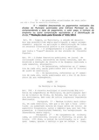 IV   - As previsões atualizadas de seus valo-
res até o final do exercício financeiro.

           V – relatório descrevendo os pagamentos realizados das
 dívidas do Município autorizadas pela Câmara Municipal ou não,
 compreendendo a data do pagamento, o valor pago, o número do
 empenho ou outra comprovação equivalente e a identificação da
 dívida.**Redação dada pela Emenda nº 022/2011

  Art. 98 - Cumpre, ao Município, a adoção de mecanis-
 mos que possibilitem ampla participação e amplo acompa-
 nhamento popular na aplicação e administração de todos
 os recursos financeiros postos à sua disposição.
              I - O acompanhamento e a participação de
 que trata o "caput" deverão se dar através de Conselho
 Popular.

 Art. 99 - O Poder Executivo publicará, em jornal de
 circulação local, balancetes da forma reduzida, que de-
 monstrem a execução da receita e da despesa realizada a
 cada semestre, anualmente.
              I - Os balancetes, referentes ao 1º semes-
 tre de cada ano, serão publicados até o dia 30 (trinta)
 de julho do exercício;
             II - Os balancetes, referentes ao 2º semes-
 tre de cada ano, serão publicados até o dia 15 de feve-
 reiro do ano subseqüente.

                           SEÇÃO   IV

                    Da Receita e da Despesa

 Art. 100 - A receita municipal é constituída dos tri-
 butos da competência do Município, da participação des-
 te em tributos da União, do Estado, das tarifas ou pre-
 ços municipais, bem como de outros ingressos legalmente
 destinados.
              Parágrafo 1º - Nenhum tributo será cobra-
 do, em cada exercício, sem que a Lei que o haja insti-
 tuído ou aumentado esteja em vigor antes do início do
 exercício financeiro, salvo o imposto que, por Lei Com-
 plementar à Constituição Federal, for excepcionado da
 observância desta regra.
             Parágrafo 2º - No lançamento do tributo,
 cabe, ao contribuinte, recurso ao Prefeito, no prazo de
 trinta (30) dias, a contar da notificação, ou a qual-
 quer tempo, quando o serviço a que se refere a taxa,
 