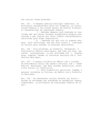 não estiver sendo prestado.

Art. 101 - A despesa pública municipal observará os
princípios estabelecidos nesta Lei Orgânica, na Consti-
tuição Federal e nas normas gerais de direito financei-
ro estabelecidas em legislação federal.
              I - Nenhuma despesa será ordenada ou rea-
lizada sem que exista dotação orçamentária própria res-
salvada a que ocorrer por conta crédito extraordinário,
autorizado pelo Poder Legislativo.
             II - Nenhuma lei que crie ou aumente des-
pesa será sancionada, sem que nela conste a indicação
do recurso para atender os encargos decorrentes.

Art. 102 - Fica proibido, ao Prefeito, Vereadores e
Funcionários Público municipais, bem como aos seus pa-
rentes consangüíneos ou por afinidade até o segundo
grau, comprar, vender ou contratar serviços com a Pre-
feitura Municipal.

Art. 103 - A pessoa jurídica em débito com o sistema
de Previdência Social não poderá contratar com o Poder
Público Municipal, nem dele receber benefícios, incen-
tivos fiscais ou creditícios.
              I - Este dispositivo aplica-se, também, a
pessoas jurídicas ou físicas, em débito com a Prefeitu-
ra Municipal.

Art. 104 - As subvenções sociais deverão ser distri-
buídas às entidades que atenderem as exigências legais,
respeitados os princípios da legislação federal em vi-
gor.
 