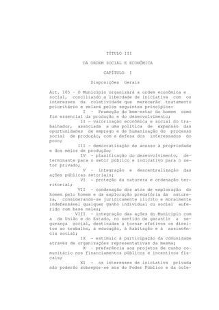 TÍTULO III

             DA ORDEM SOCIAL E ECONÔMICA

                     CAPÍTULO   I

                Disposições   Gerais

Art. 105 - O Município organizará a ordem econômica e
social, conciliando a liberdade de iniciativa com os
interesses da coletividade que merecerão tratamento
prioritário e zelará pelos seguintes princípios:
              I - Promoção do bem-estar do homem como
fim essencial da produção e do desenvolvimento;
             II - valorização econômica e social do tra-
balhador, associada a uma política de expansão das
oportunidades de emprego e de humanização do processo
social de produção, com a defesa dos interessados do
povo;
            III - democratização de acesso à propriedade
e dos meios de produção;
             IV - planificação do desenvolvimento, de-
terminante para o setor público e indicativo para o se-
tor privado;
              V - integração e descentralização das
ações públicas setoriais;
             VI - proteção da natureza e ordenação ter-
ritorial;
            VII - condenação dos atos de exploração do
homem pelo homem e da exploração predatória da nature-
za, considerando-se juridicamente ilícito e moralmente
indefensável qualquer ganho individual ou social aufe-
rido com base neles;
          VIII - integração das ações do Município com
a da União e do Estado, no sentido de garantir a se-
gurança social, destinadas a tornar efetivos os direi-
tos ao trabalho, à educação, à habitação e à assistên-
cia social;
             IX - estímulo à participação da comunidade
através de organizações representativas da mesma;
              X - preferência aos projetos de cunho co-
munitário nos financiamentos públicos e incentivos fis-
cais;
             XI - os interesses de iniciativa privada
não poderão sobrepor-se aos do Poder Público e da cole-
 