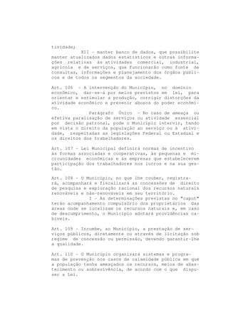 tividade;
           XII - manter banco de dados, que possibilite
manter atualizados dados estatísticos e outras informa-
ções relativas às atividades comercial, industrial,
agrícola e de serviços, que funcionarão como fonte de
consultas, informações e planejamento dos órgãos públi-
cos e de todos os segmentos da sociedade.

Art. 106 - A intervenção do Município, no domínio
econômico, dar-se-á por meios previstos em lei, para
orientar e estimular a produção, corrigir distorções da
atividade econômico e prevenir abusos do poder econômi-
co.
              Parágrafo Único - No caso de ameaça ou
efetiva paralisação de serviços ou atividade essencial
por decisão patronal, pode o Município intervir, tendo
em vista o direito da população ao serviço ou à ativi-
dade, respeitadas as legislações Federal ou Estadual e
os direitos dos trabalhadores.

Art. 107 - Lei Municipal definirá normas de incentivo
às formas associadas e cooperativas, às pequenas e mi-
crounidades econômicas e às empresas que estabelecerem
participação dos trabalhadores nos lucros e na sua ges-
tão.

Art. 108 - O Município, no que lhe couber, registra-
rá, acompanhará e fiscalizará as concessões de direito
de pesquisa e exploração racional dos recursos naturais
renováveis e não-renováveis em seu território.
              I - As determinações previstas no "caput"
terão acompanhamento compulsório dos proprietários das
áreas onde se localizam os recursos naturais e, em caso
de descumprimento, o Município adotará providências ca-
bíveis.

Art. 109 - Incumbe, ao Município, a prestação de ser-
viços públicos, diretamente ou através de licitação sob
regime de concessão ou permissão, devendo garantir-lhe
a qualidade.

Art. 110 - O Município organizará sistemas e progra-
mas de prevenção nos casos de calamidade pública em que
a população tenha ameaçados os recursos, meios de abas-
tecimento ou sobrevivência, de acordo com o que dispu-
ser a Lei.
 
