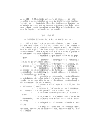 Art. 111 - O Município revogará as doações, as con-
cessões e as permissões de uso às instituições particu-
lares, se o donatário lhes der destinação diversa da
ajustada em contrato ou quando transcorridos dois anos
não tiver dado cumprimento aos fins estabelecidos no
ato da doação, concessão ou permissão.


                    CAPÍTULO II

  Da Política Urbana, Uso e Parcelamento do Solo

Art. 112 - A política de desenvolvimento urbano, exe-
cutada pelo Poder Público Municipal, conforme diretri-
zes fixadas pela Constituição federal e por Lei Comple-
mentar Municipal, tem como objetivo ordenar o pleno de-
senvolvimento das funções sociais da cidade e garantir
o bem-estar de seus habitantes, visando a:
              I - melhorar a qualidade de vida da popu-
lação;
             II - promover a definição e a realização
social da propriedade urbana;
            III - promover a ordenação territorial, in-
tegrando as diversas atividades e funções urbanas;
             IV - distribuir os benefícios e encargos do
processo de desenvolvimento do Município, inibindo a
especulação imobiliária, os vazios urbanos e a excessi-
va concentração urbana;
              V - permitir a integração, racionalização
e otimização da infra-estrutura urbana básica, priori-
zando os aglomerados de maior densidade populacional e
as populações de menor renda;
             VI - prevenir e corrigir as distorções do
crescimento urbano;
            VII - impedir as agressões ao meio ambiente,
estimulando as ações preventivas e corretivas;
          VIII - promover o desenvolvimento econômico
local;
             IX - promover a recuperação dos bolsões de
favelamento, sua integração e articulação com a malha
urbana;
              X - integrar as atividades urbanas e ru-
rais;
             XI - a regularização dos loteamentos irre-
gulares, inclusive os clandestinos, abandonados ou não
utilizados.
 