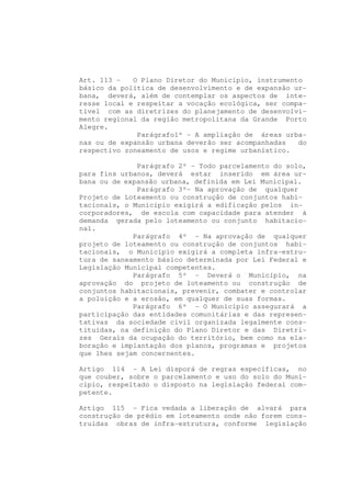 Art. 113 -   O Plano Diretor do Município, instrumento
básico da política de desenvolvimento e de expansão ur-
bana, deverá, além de contemplar os aspectos de inte-
resse local e respeitar a vocação ecológica, ser compa-
tível com as diretrizes do planejamento de desenvolvi-
mento regional da região metropolitana da Grande Porto
Alegre.
              Parágrafo1º - A ampliação de áreas urba-
nas ou de expansão urbana deverão ser acompanhadas   do
respectivo zoneamento de usos e regime urbanístico.

              Parágrafo 2º - Todo parcelamento do solo,
para fins urbanos, deverá estar inserido em área ur-
bana ou de expansão urbana, definida em Lei Municipal.
              Parágrafo 3º- Na aprovação de qualquer
Projeto de Loteamento ou construção de conjuntos habi-
tacionais, o Município exigirá a edificação pelos in-
corporadores, de escola com capacidade para atender à
demanda gerada pelo loteamento ou conjunto habitacio-
nal.
             Parágrafo 4º - Na aprovação de qualquer
projeto de loteamento ou construção de conjuntos habi-
tacionais, o Município exigirá a completa infra-estru-
tura de saneamento básico determinada por Lei Federal e
Legislação Municipal competentes.
             Parágrafo 5º - Deverá o Município, na
aprovação do projeto de loteamento ou construção de
conjuntos habitacionais, prevenir, combater e controlar
a poluição e a erosão, em qualquer de suas formas.
             Parágrafo 6º - O Município assegurará a
participação das entidades comunitárias e das represen-
tativas da sociedade civil organizada legalmente cons-
tituídas, na definição do Plano Diretor e das Diretri-
zes Gerais da ocupação do território, bem como na ela-
boração e implantação dos planos, programas e projetos
que lhes sejam concernentes.

Artigo 114 - A Lei disporá de regras específicas, no
que couber, sobre o parcelamento e uso do solo do Muni-
cípio, respeitado o disposto na legislação federal com-
petente.

Artigo 115 - Fica vedada a liberação de alvará para
construção de prédio em loteamento onde não forem cons-
truídas obras de infra-estrutura, conforme legislação
 