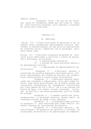 federal vigente.
               Parágrafo Único - No caso de ser entre-
gue parte do loteamento, desde que com todas as obras
de infra-estrutura exigidas, fica liberada a concessão
de alvará para construção.



                   CAPÍTULO III

                   Da   Habitação

 Artigo 116 - O Plano Plurianual do Município e seu or-
çamento anual contemplarão expressamente recursos des-
tinados ao desenvolvimento de uma política habitacional
de interesse social, compatível com os programas esta-
duais dessa área.

Artigo 117 - O Município promoverá programas de inte-
resse social destinados a facilitar o acesso da popula-
ção à habitação, priorizando:
              I - a regularização fundiária;
             II - a dotação de infra-estrutura básica e
de equipamentos sociais;
            III - a implantação de empreendimentos ha-
bitacionais;
              Parágrafo 1º - O Município apoiará a
construção de moradias populares realizadas pelos pró-
prios interessados, por regime de mutirão, por coopera-
tivas habitacionais e outras formas alternativas.
             Parágrafo 2º - O Município adotará legis-
lação que contemple a implantação, tanto pelo Poder Pú-
blico, como pelos particulares, de um módulo mínimo com
urbanização progressiva, de loteamentos constituídos
por lotes médios de 150 a 180 m² com 6 m de testada com
pontos de água, luz, esgoto cloacal instalado, coloca-
ção de meio-fio, com faixa pavimentada junto ao cordão
da calçada.
             Parágrafo 3º - O tamanho mínimo dos lotes,
estabelecidos no parágrafo anterior, deverá suprir as
condições mínimas de saúde e meio ambiente.
             Parágrafo 4º - A progressividade prevista
no parágrafo 2º será executada pelo Poder Público me-
diante cobrança de contribuição de melhoria.
             Parágrafo 5º - O Município apoiará o de-
senvolvimento de pesquisas de materiais e sistemas de
construções alternativas e de padronização de componen-
 