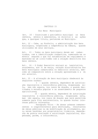CAPÍTULO II

              Dos Bens   Municipais

Art. 10 - Constituem o patrimônio municipal os bens
imóveis, móveis e semoventes, os direitos e as ações
que, a qualquer título, pertencem ao Município.

Art. 12 - Cabe, ao Prefeito, a administração dos bens
municipais, respeitada a competência da Câmara, quando
utilizados em seus serviços.

Art. 13 - Todos os bens municipais devem ser cadas-
trados, com a identificação respectiva, numerando-se os
móveis segundo o que for estabelecido em regulamento e
mantendo-se um livro-tombo com a relação descritiva dos
bens imóveis.

Art. 14 - O Poder Executivo enviará ao Legislativo,
anualmente, até 31 de março, relação discriminativa dos
bens municipais cadastrados no exercício anterior, bem-
como um comparativo entre a relação apresentada e a do
ano anterior.

Art. 15 - A alienação de bens municipais obedecerá às
seguintes normas:
            I - quando imóveis, dependerá de autoriza-
ção legislativa e concorrência pública, dispensada es-
ta, mas não aquela, nos casos de doação, e quando des-
tinados à moradia popular e ao assentamento de pequenos
agricultores;
           II - quando móveis, dependerá de autorização
legislativa e concorrência pública, dispensada esta,
mas não aquela, nos casos de doação que será permitida
somente para fins assistenciais, ou quando houver inte-
resse público relevante;
            Parágrafo Único - As áreas urbanas remanes-
centes e inaproveitáveis para edificação, resultantes
de obras públicas ou de modificação de alinhamento, pa-
ra serem vendidas aos proprietários lindeiros, depende-
rão de prévia avaliação e autorização legislativa, dis-
pensada, porém, a concorrência.
 
