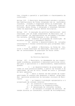 tes, visando a garantir a qualidade e o barateamento da
construção.

Artigo 118 - O Município desenvolverá estudos e progra-
mas habitacionais de forma integrada com os municípios
vizinhos, visando à cooperação mútua na elaboração da
política de soluções eqüânimes de habitação popular,
evitando, desta forma, a emigração e imigração desorde-
nadas da população carente destes municípios.

Artigo 119 - A execução da política habitacional será
realizada por um órgão responsável do Município com a
participação de representantes de entidades e movimen-
tos sociais, conforme dispuser a lei, devendo:
             a) elaborar um programa de construção de
moradias populares e saneamento básico;
             b) avaliar o desenvolvimento de soluções
tecnológicas e formas alternativas para programas habi-
tacionais;
             c) poderá o Município, na forma da lei,
criar o fundo municipal da Habitação, destinado a aten-
der as necessidades da população de baixa renda.

                    CAPÍTULO IV

               Da Política Agrícola

Artigo 120 - O Município, no desempenho de sua organi-
zação econômica, planejará e executará políticas volta-
das para a agricultura e o abastecimento, especialmente
quando:
             I - ao desenvolvimento da propriedade em
todas as suas potencialidades, a partir da vocação e da
capacidade de uso do solo, levada em conta a proteção
do meio ambiente;
           II - abrir e manter em bom estado de trafe-
gabilidade os acessos das pequenas e médias proprieda-
des agrícolas produtivas às estradas vicinais do Muni-
cípio;
          III - ao fomento à produção agropecuária e à
alimentação de consumo interno;
           IV - ao incentivo à agroindústria;
            V - ao incentivo ao cooperativismo;
           VI - à implantação de cinturões verdes;
          VII - ao estímulo à criação de centrais de
vendas diretas ao consumidor, através de microempresas,
 