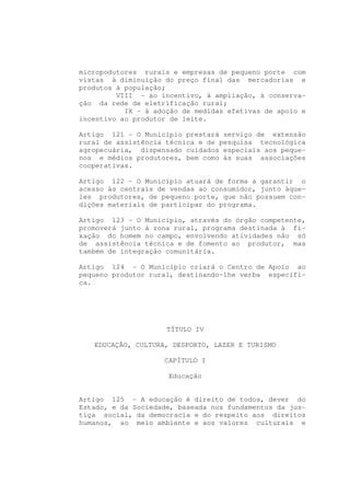 micropodutores rurais e empresas de pequeno porte com
vistas à diminuição do preço final das mercadorias e
produtos à população;
         VIII - ao incentivo, à ampliação, à conserva-
ção da rede de eletrificação rural;
           IX - à adoção de medidas efetivas de apoio e
incentivo ao produtor de leite.

Artigo 121 - O Município prestará serviço de extensão
rural de assistência técnica e de pesquisa tecnológica
agropecuária, dispensado cuidados especiais aos peque-
nos e médios produtores, bem como às suas associações
cooperativas.

Artigo 122 - O Município atuará de forma a garantir o
acesso às centrais de vendas ao consumidor, junto àque-
les produtores, de pequeno porte, que não possuem con-
dições materiais de participar do programa.

Artigo 123 - O Município, através do órgão competente,
promoverá junto à zona rural, programa destinada à fi-
xação do homem no campo, envolvendo atividades não só
de assistência técnica e de fomento ao produtor, mas
também de integração comunitária.

Artigo 124 - O Município criará o Centro de Apoio ao
pequeno produtor rural, destinando-lhe verba específi-
ca.




                     TÍTULO IV

   EDUCAÇÃO, CULTURA, DESPORTO, LAZER E TURISMO

                    CAPÍTULO I

                     Educação


Artigo 125 - A educação é direito de todos, dever do
Estado, e da Sociedade, baseada nos fundamentos da jus-
tiça social, da democracia e do respeito aos direitos
humanos, ao meio ambiente e aos valores culturais e
 