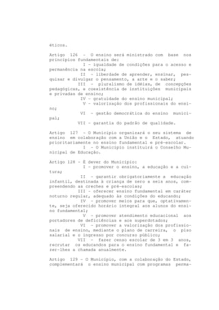 éticos.

Artigo 126 - O ensino será ministrado com base nos
princípios fundamentais de:
             I - igualdade de condições para o acesso e
permanência na escola;
            II - liberdade de aprender, ensinar, pes-
quisar e divulgar o pensamento, a arte e o saber;
           III - pluralismo de idéias, de concepções
pedagógicas, e coexistência de instituições municipais
e privadas de ensino;
            IV - gratuidade do ensino municipal;
             V - valorização dos profissionais do ensi-
no;
            VI - gestão democrática do ensino munici-
pal;
           VII - garantia do padrão de qualidade.

Artigo 127 - O Município organizará o seu sistema de
ensino em colaboração com a União e o Estado, atuando
prioritariamente no ensino fundamental e pré-escolar.
             I - O Município instituirá o Conselho Mu-
nicipal de Educação.

Artigo 128 - É dever do Município:
             I - promover o ensino, a educação e a cul-
tura;
            II - garantir obrigatoriamente a educação
infantil, destinada à criança de zero a seis anos, com-
preendendo as creches e pré-escolas;
           III - oferecer ensino fundamental em caráter
noturno regular, adequado às condições do educando;
            IV - promover meios para que, optativamen-
te, seja oferecido horário integral aos alunos do ensi-
no fundamental;
             V - promover atendimento educacional aos
portadores de deficiências e aos superdotados;
            VI - promover a valorização dos profissio-
nais de ensino, mediante o plano de carreira, o piso
salarial e o ingresso por concurso público;
           VII - fazer censo escolar de 3 em 3 anos,
recrutar os educandos para o ensino fundamental e fa-
zer-lhes a chamada anualmente.

Artigo 129 - O Município, com a colaboração do Estado,
complementará o ensino municipal com programas perma-
 