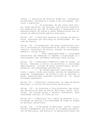 nentes e gratuitos de material didático, transporte,
alimentação, assistência à saúde e das atividades cul-
tural e esportiva.
              I - Os programas, de que trata este arti-
go, serão mantidos, nas escolas, com recursos financei-
ros específicos que não os destinados à manutenção e ao
desenvolvimento do ensino e serão desenvolvidos com re-
cursos da administração pública municipal.

Artigo 130 - O Município manterá um sistema de biblio-
tecas escolares que satisfaça as necessidades de sua
rede de ensino.

Artigo 131 - É assegurado, aos pais, professores, alu-
nos e funcionários organizarem-se em todos os estabele-
cimentos municipais de ensino, através de associações,
grêmios e outras formas.
              I - Será responsabilizada a autoridade
educacional que embaraçar ou impedir a organização ou o
funcionamento das entidades referidas neste artigo.

Artigo 132 - O Município fomentará todas as formas de
ensino, educação e cultura já existentes e realizadas
empiricamente, através de meios convencionais, princi-
palmente, nas comunidades periféricas.
              I - As verbas públicas, destinadas ao que
trata o caput, serão solicitadas através de expedientes
próprios acompanhados do projeto a que se destinam e
serão administradas conforme o previsto em lei pelas
entidades populares.

Artigo 133 - O Município incentivará, na rede de Ensino
Municipal, a leitura de escritores brasileiros.

Artigo 134 - Os Diretores e Vice-Diretores, das Unida-
des Escolares da Rede de Ensino Municipal, serão esco-
lhidos por eleição direta e secreta, uninominal, pela
comunidade escolar, na forma da lei.

Artigo 135 - O Município tem o dever de promover a par-
ticipação da família e da comunidade em todas as etapas
do processo educacional.

Artigo 136 - É obrigação do Município prover ensino
técnico fundamental que priorize as vocações politécni-
cas do Município, sem prejuízo ou descaracterização dos
 