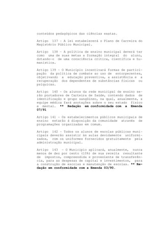 conteúdos pedagógicos das ciências exatas.

Artigo 137 - A lei estabelecerá o Plano de Carreira do
Magistério Público Municipal.

Artigo 138 - A política de ensino municipal deverá ter
como uma de suas metas a formação integral do aluno,
dotando-o de uma consciência crítica, científica e hu-
manística.

Artigo 139 - O Município incentivará formas de partici-
pação da política de combate ao uso de entorpecentes,
objetivando a educação preventiva, a assistência e a
recuperação dos dependentes de substâncias físicas ou
psíquicas.

Artigo 140 - Os alunos da rede municipal de ensino se-
rão portadores de Carteira de Saúde, contendo dados de
identificação e grupo sangüíneo, na qual, anualmente, a
equipe médica fará anotações sobre o seu estado físico
e mental. ** Redação em conformidade com a Emenda
07/91

Artigo 141 - Os estabelecimentos públicos municipais de
ensino estarão á disposição da comunidade através de
programações organizadas em comum.

Artigo 142 - Todos os alunos de escolas públicas muni-
cipais deverão assistir às aulas devidamente uniformi-
zados, com os uniformes fornecidos gratuitamente pela
administração municipal.

Artigo 143 - O Município aplicará, anualmente, nunca
menos de dez por cento (10%) de sua receita resultante
de impostos, compreendida e proveniente de transferên-
cia, para as despesas de capital e investimentos, para
a construção de escolas e manutenção de escolas. ** Re-
dação em conformidade com a Emenda 03/90.
 