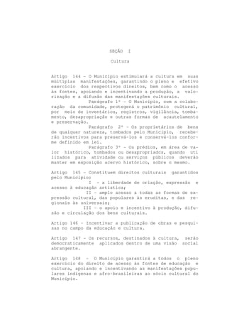 SEÇÃO   I

                      Cultura


Artigo 144 - O Município estimulará a cultura em suas
múltiplas manifestações, garantindo o pleno e efetivo
exercício dos respectivos direitos, bem como o acesso
às fontes, apoiando e incentivando a produção, a valo-
rização e a difusão das manifestações culturais.
              Parágrafo 1º - O Município, com a colabo-
ração da comunidade, protegerá o patrimônio cultural,
por meio de inventários, registros, vigilância, tomba-
mento, desapropriação e outras formas de acautelamento
e preservação.
              Parágrafo 2º - Os proprietários de bens
de qualquer natureza, tombados pelo Município, recebe-
rão incentivos para preservá-los e conservá-los confor-
me definido em lei.
              Parágrafo 3º - Os prédios, em área de va-
lor histórico, tombados ou desapropriados, quando uti
lizados para atividade ou serviços públicos deverão
manter em exposição acervo histórico, sobre o mesmo.

Artigo 145 - Constituem direitos culturais garantidos
pelo Município:
              I - a liberdade de criação, expressão e
acesso à educação artística;
             II - amplo acesso a todas as formas de ex-
pressão cultural, das populares às eruditas, e das re-
gionais às universais;
            III - o apoio e incentivo à produção, difu-
são e circulação dos bens culturais.

Artigo 146 - Incentivar a publicação de obras e pesqui-
sas no campo da educação e cultura.

Artigo 147 - Os recursos, destinados à cultura, serão
democraticamente aplicados dentro de uma visão social
abrangente.

Artigo 148 - O Município garantirá a todos o pleno
exercício do direito de acesso às fontes de educação e
cultura, apoiando e incentivando as manifestações popu-
lares indígenas e afro-brasileiras ao sócio cultural do
Município.
 