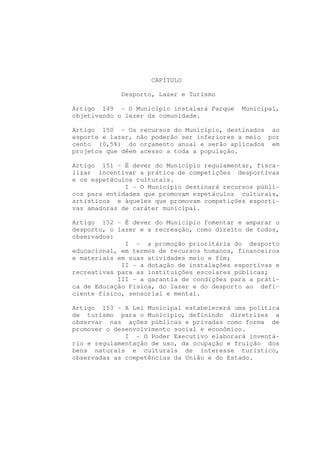 CAPÍTULO

             Desporto, Lazer e Turismo

Artigo 149 - O Município instalará Parque   Municipal,
objetivando o lazer da comunidade.

Artigo 150 - Os recursos do Município, destinados ao
esporte e lazer, não poderão ser inferiores a meio por
cento (0,5%) do orçamento anual e serão aplicados em
projetos que dêem acesso a toda a população.

Artigo 151 - É dever do Município regulamentar, fisca-
lizar incentivar a prática de competições desportivas
e os espetáculos culturais.
              I - O Município destinará recursos públi-
cos para entidades que promovam espetáculos culturais,
artísticos e àqueles que promovam competições esporti-
vas amadoras de caráter municipal.

Artigo 152 - É dever do Município fomentar e amparar o
desporto, o lazer e a recreação, como direito de todos,
observados:
              I - a promoção prioritária do desporto
educacional, em termos de recursos humanos, financeiros
e materiais em suas atividades meio e fim;
             II - a dotação de instalações esportivas e
recreativas para as instituições escolares públicas;
            III - a garantia de condições para a práti-
ca de Educação Física, do lazer e do desporto ao defi-
ciente físico, sensorial e mental.

Artigo 153 - A Lei Municipal estabelecerá uma política
de turismo para o Município, definindo diretrizes a
observar nas ações públicas e privadas como forma de
promover o desenvolvimento social e econômico.
              I - O Poder Executivo elaborará inventá-
rio e regulamentação de uso, da ocupação e fruição dos
bens naturais e culturais de interesse turístico,
observadas as competências da União e do Estado.
 
