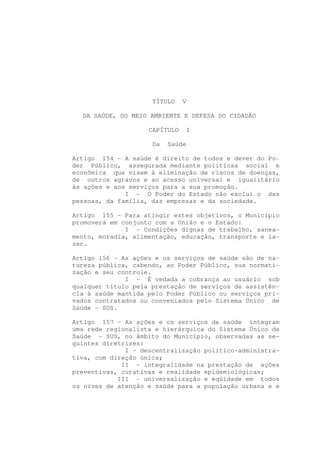 TÍTULO    V

  DA SAÚDE, DO MEIO AMBIENTE E DEFESA DO CIDADÃO

                    CAPÍTULO   I

                     Da   Saúde

Artigo 154 - A saúde é direito de todos e dever do Po-
der Público, assegurada mediante políticas social e
econômica que visem à eliminação de riscos de doenças,
de outros agravos e ao acesso universal e igualitário
às ações e aos serviços para a sua promoção.
              I - O Poder do Estado não exclui o das
pessoas, da família, das empresas e da sociedade.

Artigo 155 - Para atingir estes objetivos, o Município
promoverá em conjunto com a União e o Estado:
              I - Condições dignas de trabalho, sanea-
mento, moradia, alimentação, educação, transporte e la-
zer.

Artigo 156 - As ações e os serviços de saúde são de na-
tureza pública, cabendo, ao Poder Público, sua normati-
zação e seu controle.
              I - É vedada a cobrança ao usuário sob
qualquer título pela prestação de serviços de assistên-
cia à saúde mantida pelo Poder Público ou serviços pri-
vados contratados ou conveniados pelo Sistema Único de
Saúde - SUS.

Artigo 157 - As ações e os serviços de saúde integram
uma rede regionalista e hierárquica do Sistema Único de
Saúde - SUS, no âmbito do Município, observadas as se-
guintes diretrizes:
              I - descentralização político-administra-
tiva, com direção única;
             II - integralidade na prestação de ações
preventivas, curativas e realidade epidemiológicas;
            III - universalização e eqüidade em todos
os níves de atenção e saúde para a população urbana e e
 