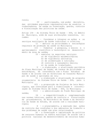 rural;
             IV - participação, com poder decisório,
das entidades populares representativas de usuários e
trabalhadores da saúde na formulação, gestão, controle
e fiscalização das políticas da saúde.

Artigo 158 - Ao Sistema Único de Saúde - SUS, no âmbito
do Município, além de suas atribuições inerentes, in-
cumbe:
             I - Coordenar e integrar as ações e os
serviços municipais de Saúde individual e coletiva;
            II - definir as prioridades e estratégias
regionais de promoção da saúde no Município;
           III - fomentar a pesquisa, o ensino e o
aprimoramento científico e tecnológico no desenvolvi-
mento da área da saúde;
            IV - executar os seguintes serviços:
                 a) de vigilância epidemiológica;
                 b) de vigilância sanitária;
                 c) de alimentação e nutrição;
                 d) controle e saneamento básico;
                 e) da saúde do trabalhador.
             V - a elaboração, a atualização periódica
do Plano Municipal de Saúde, em termos de prioridade e
estratégias, em consonância com o Plano Estadual de
Saúde e de acordo com as diretrizes do Conselho Munici-
pal de saúde e aprovados em lei;
            VI - a elaboração e atualização da proposta
orçamentária do Sistema Único de Saúde - SUS, para o
Município;
           VII - a proposição de Projetos de Leis Muni-
cipais, que contribuam para a viabilização e concreti-
zação do Sistema Único de Saúde - SUS, no Município;
          VIII - a administração do Fundo Municipal de
saúde;
            IX - a compatibilização e complementação
nas normas técnicas, padrão de controle e fiscalização
de procedimentos, do Ministério da Saúde e da Secreta-
ria da Saúde do Estado, de acordo com a realidade muni-
cipal;
             X - o planejamento, a execução das ações
de controle das condições e dos ambientes de trabalho e
dos problemas de saúde com eles relacionados;
            XI - a formulação e implantação da política
de recursos humanos na esfera municipal de acordo com a
política nacional de desenvolvimento de recursos huma-
 