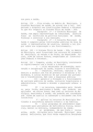 nos para a saúde.

Artigo 159 - Fica criado, no âmbito do Município, o
Conselho Municipal de saúde, de acordo com a lei, res-
peitado o disposto nas Constituições Federal e Estadual
no que diz respeito ao Sistema Único de Saúde - SUS.
               Parágrafo 1º - O Conselho Municipal de
Saúde, com ampla representação da comunidade, objetiva
fixar as diretrizes da política municipal de saúde,
formular e controlar a sua execução.
               Parágrafo 2º - O Conselho Municipal de
Saúde é composto pelas instituições públicas da área da
saúde e representantes de usuários, devendo a Lei dis-
por sobre sua organização e seu funcionamento.

Artigo 160 - O Sistema Único de Saúde - SUS, no âmbito
do Município, será financiado com recursos do orçamento
do Município, do estado e da União, da Seguridade So-
cial, além de outras fontes, respeitadas as Constitui-
ções Federal e Estadual.

Artigo 161 - Compete, ainda, ao Município, concorrente
ou supletivamente com a União e o Estado:
              I - criar mecanismos de prevenção, manu-
tenção e recuperação da saúde, higiene e assistência;
             II - registrar, imunizar, capturar e dar
destino a animais com fim de prevenir e erradicar a hi-
drofobia, e outras moléstias de que possam ser portado-
res e transmissores, bem como a segurança pública;
            III - garantir a formação e o funcionamento
de serviços públicos de saúde, inclusive hospitalares e
ambulatoriais, visando a atender a população urbana e
rural;
             IV - os recursos, repassados pelo Estado
ou pela União, destinados à Saúde, não poderão ser
aplicados em outras áreas, bem como os recursos do Mu-
nicípio, destinados à saúde, não poderão ser concedidos
sob forma de auxílio ou subvenção a entidades com fins
lucrativos;
              V - aplicar os recursos do Município des-
tinados à assistência materno-infantil e da família;
             VI - criar programas de atendimento espe-
cializado para portadores de deficiência física, senso-
rial, mental ou múltipla, independente da idade.
                 a) programas, de que trata o inciso
acima, serão dirigidos pela Comissão Municipal para
pessoa deficiente, que terá verba específica designada
 