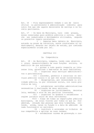 Art. 16 - Fica expressamente vedado o uso de carro
oficial ou pertencente à administração indireta para
outro fim que não aquele decorrente de serviço e no ho-
rário pertinente.

Art. 17 - Os bens do Município, tais como praças,
áreas reservadas para prédios públicos e outros, deve-
rão ser cadastrados e devidamente utilizados, segundo
os preceitos legais existentes.
              I - Aqueles bens imóveis do Município,
estando na posse de terceiros, assim constatados no ca-
dastramento, deverão ser objeto de estudo, por comissão
especialmente criada por lei.


                   CAPÍTULO III

                  Da   Competência

Art. 18 - Ao Município, compete, tendo como objetivo
o pleno desenvolvimento de suas funções sociais, no
exercício de sua autonomia:
             I - prover a tudo quanto respeite ao inte-
resse loca, garantindo o bem-estar de seus habitantes;
            II - organizar seus serviços administrati-
vos e patrimoniais;
           III - conceder, permitir e autorizar os ser-
viços públicos locais e os que lhe sejam concernentes;
            IV - desapropriar, por necessidade ou uti-
lidade pública, ou por interesse social, nos casos pre-
vistos em lei;
             V - estabelecer servidões administrativas
necessárias à realização de seus serviços;
            VI - organizar-se juridicamente, decretar
leis, medidas e atos do seu peculiar interesse;
           VII - organizar os quadros e estabelecer o
regime jurídico único de seus servidores;
          VIII - fixar em todas as repartições públicas
municipais, em local visível por todos os que as fre-
qüentam, relação das pessoas que nela trabalham, con-
tendo, ainda, cargo ou função e a data de admissão de
cada funcionário ou servidor;
            IX - instituir e arrecadar os tributos de
sua competência e aplicar as suas rendas;
             X - estabelecer normas de prevenção e con-
 