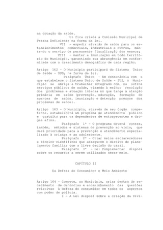 na dotação da saúde.
                 b) fica criada a Comissão Municipal de
Pessoa Deficiente na forma da lei.
            VII - expedir alvarás de saúde para os es-
tabalecimentos comerciais, industriais e outros, man-
tendo o serviço de permanente fiscalização dos mesmos;
           VIII - manter a imunização em todo territó-
rio do Município, garantindo sua abrangência em confor-
midade com o crescimento demográfico de cada região.

Artigo 162 - O Município participará do Sistema Único
de Saúde - SUS, na forma da lei.
              Parágrafo Único - Em consonância com o
que estabelece o Sistema Único de Saúde - SUS, o Muni-
cípio se obriga a trabalhar integrado com os outros
serviços públicos de saúde, visando à melhor resolução
dos problemas e atuação intensa no que tange à atenção
primária em saúde (prevenção, educação, formação de
agentes de saúde, imunização e detecção precoce dos
problemas de saúde).

Artigo 163 - O Município, através de seu órgão compe-
tente, estabelecerá um programa de atendimento público
e gratuito para os dependentes de entorpecentes e dro-
gas afins.
             Parágrafo 1º - O programa deverá conter,
também, métodos e sistemas de prevenção ao vício, que
dará prioridade para a prevenção e atendimento especia-
lizado à criança e ao adolescente.
             Parágrafo 2º - Criar meios esclarecedores
e técnico-científicos que assegurem o direito de plane-
jamento familiar com a livre decisão do casal.
             Parágrafo 3º - Lei Complementar disporá
sobre os recursos a serem utilizados neste meio.


                   CAPÍTULO II

        Da Defesa do Consumidor e Meio Ambiente


Artigo 164 - Compete, ao Município, criar dentro de re-
cebimento de denúncias e encaminhamento das questões
relativas à defesa do consumidor em todos os aspectos
com poder de polícia.
             I - A Lei disporá sobre a criação da Divi-
 