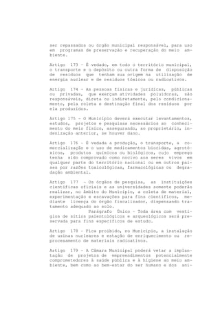 ser repassados ou órgão municipal responsável, para uso
em programas de preservação e recuperação do meio am-
biente.

Artigo 173 - É vedado, em todo o território municipal,
o transporte e o depósito ou outra forma de disposição
de resíduos que tenham sua origem na utilização de
energia nuclear e de resíduos tóxicos ou radioativos.

Artigo 174 - As pessoas físicas e jurídicas, públicas
ou privadas, que exerçam atividades poluidoras, são
responsáveis, direta ou indiretamente, pelo condiciona-
mento, pela coleta e destinação final dos resíduos por
ela produzidos.

Artigo 175 - O Município deverá executar levantamentos,
estudos, projetos e pesquisas necessários ao conheci-
mento do meio físico, assegurando, ao proprietário, in-
denização anterior, se houver dano.

Artigo 176 - É vedada a produção, o transporte, a co-
mercialização e o uso de medicamentos biocidas, agrotó-
xicos, produtos químicos ou biológicos, cujo emprego
tenha sido comprovado como nocivo aos seres vivos em
qualquer parte do território nacional ou em outros paí-
ses por razões toxicológicas, farmacológicas ou degra-
dação ambiental.

Artigo 177 - Os órgãos de pesquisa, as instituições
científicas oficiais e as universidades somente poderão
realizar, no âmbito do Município, a coleta de material,
experimentação e escavações para fins científicos, me-
diante licença do órgão fiscalizador, dispensando tra-
tamento adequado ao solo.
               Parágrafo Único - Toda área com vestí-
gios de sítios palentológicos e arqueológicos será pre-
servada para fins específicos de estudo.

Artigo 178 - Fica proibido, no Município, a instalação
de usinas nucleares e estação de enriquecimento ou re-
procesamento de materiais radioativos.

Artigo 179 - A Câmara Municipal poderá vetar a implan-
tação de projetos de empreendimentos potencialmente
comprometedores à saúde pública e à higiene ao meio am-
biente, bem como ao bem-estar do ser humano e dos ani-
 