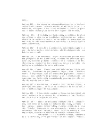 mais.

Artigo 180 - Aos donos de empreendimentos, cuja implan-
tação possa causar impacto ambiental em municípios li-
mítrofes, obrigará o Município encaminhar consulta pré-
via a esses municípios sobre restrições aos mesmos.

Artigo 181 - É vedado, ao Município, a prática de atos
que afetem a vida ou as condições ecológicas de sobre-
vivência de espécies raras, em decadência, ameaçadas de
extinção ou não completamente concebidas e investigadas
cientificamente.

Artigo 182 - É vedada a fabricação, comercialização e o
uso de detergentes considerados não-biodegradáveis no
âmbito municipal.

Artigo 183 - As empresas, cujas atividades possam cau-
sar prejuízo ao meio ambiente, através de produtos po-
luentes, somente poderão instalar-se e funcionar no Mu-
nicípio, se possuírem instrumentos, meios e métodos de
evitarem a poluição do meio ambiente.

Artigo 184 - Será formada uma comissão de auditoria am-
biental, constituída por pessoas capacitadas tecnica-
mente e representantes de entidades populares interes-
sadas, com objetivo de proceder a um levantamento de
empresas do Município, constatando aquelas que não es-
tão de acordo com a lei.

Artigo 185 - Atribui-se, à defesa civil do Município, a
proteção ambiental, em caso de incêndios de matas nati-
vas e contaminação de mananciais.

Artigo 186 - O Município ouvirá o Conselho Municipal do
Meio Ambiente na promoção do ordenamento territorial
mediante uso e ocupação do solo.

Artigo 187 - Todos os banhados costumeiros e interio-
res, bem como as bacias de retardo dos rios, arroios e
das sangas serão conservados, ficando proibida a sua
retificação, drenagem ou seu alagamento, aterro ou des-
matamento de suas margens, permitindo-se apenas a sua
exploração econômica através de manejo sustentável.
              Parágrafo 1º - O Banhado Grande, nascente
do rio Gravataí, será preservado em seu estado natural
 