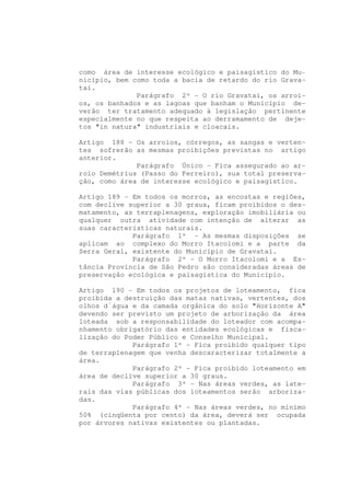 como área de interesse ecológico e paisagístico do Mu-
nicípio, bem como toda a bacia de retardo do rio Grava-
taí.
              Parágrafo 2º - O rio Gravataí, os arroi-
os, os banhados e as lagoas que banham o Município de-
verão ter tratamento adequado à legislação pertinente
especialmente no que respeita ao derramamento de deje-
tos "in natura" industriais e cloacais.

Artigo 188 - Os arroios, córregos, as sangas e verten-
tes sofrerão as mesmas proibições previstas no artigo
anterior.
              Parágrafo Único - Fica assegurado ao ar-
roio Demétrius (Passo do Ferreiro), sua total preserva-
ção, como área de interesse ecológico e paisagístico.

Artigo 189 - Em todos os morros, as encostas e regiões,
com declive superior a 30 graus, ficam proibidos o des-
matamento, as terraplenagens, exploração imobiliária ou
qualquer outra atividade com intenção de alterar as
suas características naturais.
             Parágrafo 1º - As mesmas disposições se
aplicam ao complexo do Morro Itacolomi e a parte da
Serra Geral, existente do Município de Gravataí.
             Parágrafo 2º - O Morro Itacolomi e a Es-
tância Província de São Pedro são consideradas áreas de
preservação ecológica e paisagística do Município.

Artigo 190 - Em todos os projetos de loteamento, fica
proibida a destruição das matas nativas, vertentes, dos
olhos d`água e da camada orgânica do solo "Horizonte A"
devendo ser previsto um projeto de arborização da área
loteada sob a responsabilidade do loteador com acompa-
nhamento obrigatório das entidades ecológicas e fisca-
lização do Poder Público e Conselho Municipal.
             Parágrafo 1º - Fica proibido qualquer tipo
de terraplenagem que venha descaracterizar totalmente a
área.
             Parágrafo 2º - Fica proibido loteamento em
área de declive superior a 30 graus.
             Parágrafo 3º - Nas áreas verdes, as late-
rais das vias públicas dos loteamentos serão arboriza-
das.
             Parágrafo 4º - Nas áreas verdes, no mínimo
50% (cinqüenta por cento) da área, deverá ser ocupada
por árvores nativas existentes ou plantadas.
 