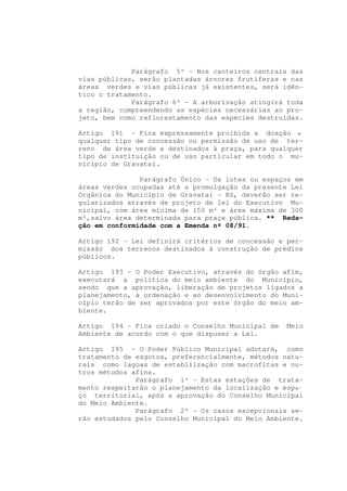 Parágrafo 5º - Nos canteiros centrais das
vias públicas, serão plantadas árvores frutíferas e nas
áreas verdes e vias públicas já existentes, será idên-
tico o tratamento.
             Parágrafo 6º - A arborização atingirá toda
a região, compreendendo as espécies necessárias ao pro-
jeto, bem como reflorestamento das espécies destruídas.

Artigo 191 - Fica expressamente proibida a doação e
qualquer tipo de concessão ou permissão de uso de ter-
reno de área verde e destinados à praça, para qualquer
tipo de instituição ou de uso particular em todo o mu-
nicípio de Gravataí.

               Parágrafo Único - Os lotes ou espaços em
áreas verdes ocupadas até a promulgação da presente Lei
Orgânica do Município de Gravataí - RS, deverão ser re-
gularizados através de projeto de lei do Executivo Mu-
nicipal, com área mínima de 150 m² e área máxima de 300
m²,salvo área determinada para praça pública. ** Reda-
ção em conformidade com a Emenda nº 08/91.

Artigo 192 - Lei definirá critérios de concessão e per-
missão dos terrenos destinados à construção de prédios
públicos.

Artigo 193 - O Poder Executivo, através do órgão afim,
executará a política do meio ambiente do Município,
sendo que a aprovação, liberação de projetos ligados a
planejamento, à ordenação e ao desenvolvimento do Muni-
cípio terão de ser aprovados por este órgão do meio am-
biente.

Artigo 194 - Fica criado o Conselho Municipal de   Meio
Ambiente de acordo com o que dispuser a Lei.

Artigo 195 - O Poder Público Municipal adotará, como
tratamento de esgotos, preferencialmente, métodos natu-
rais como lagoas de estabilização com macrofitas e ou-
tros métodos afins.
              Parágrafo 1º - Estas estações de trata-
mento respeitarão o planejamento da localização e espa-
ço territorial, após a aprovação do Conselho Municipal
do Meio Ambiente.
              Parágrafo 2º - Os casos excepcionais se-
rão estudados pelo Conselho Municipal do Meio Ambiente.
 
