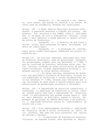 Parágrafo 3º - Os esgotos a céu aberto,
na zona urbana, que passam no interior e na frente de
lotes onde há residência, deverão ser canalizados.

Artigo 196 - O Poder Público Municipal prestará infor-
mações à população mediante a fixação dos planos. das
plantas, dos projetos e dos RIMAS, sobre a qualidade
doa r, da água, do solo e substâncias tóxicas, ainda
sobre o meio ambiente e saúde pública no quadro oficial
de avisos da Prefeitura.
              Parágrafo 1º - A matéria, de que trata o
artigo acima, será precedida de ampla divulgação nos
meios de comunicação.
              Parágrafo 2º - A prestação de informa-
ções, pelos órgãos municipais, obedecerá aos prazos fi-
xados em Lei.

Artigo 197 - As culturas vegetais, definidas pelo Códi-
go Florestal Brasileiro, como de preservação permanen-
te, preservadas, também, pela Lei Eestadual nº 7.989, e
que se localizam em Gravataí, definidas estas como ma-
tas nativas, tornando-se áreas prioritárias de preser-
vação ecológicas, ficando expressamente proibida a su-
pressão parcial ou total destas culturas.
             I - As matas nativas, existentes em Grava-
taí, são patrimônio ecológico do Município, ficando es-
tas submetidas às diretrizes e normas estabelecidas pe-
la Lei Estadual nº 7.989, ficando aqui declarado que a
sua utilização se dará única e exclusivamente para fins
educacionais de preservação ecológica e recreação.

Artigo 198 - A implantação de distritos industriais, a
instalação ou ampliação de indústrias ou outras obras
de grande porte, bem como a implantação de indústrias
carbo ou petroquímicas que possam causar danos à vida
ao meio ambiente, no Município, região ou bairro, de-
penderá de aprovação da Câmara Municipal e de plebisci-
to à população envolvida direta ou indiretamente de
acordo com a Lei.

Artigo 199 - Fica expressamente proibida a exploração
de minerais, carvão e outros correlatos, na bacia do
rio Gravataí, bem como nas suas nascentes, nas bacias
de retardo e várzeas.
              I - A exploração de substâncias minerais,
inclusive de segunda classe, será aprovada no Municí-
 