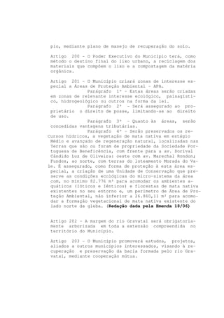 pio, mediante plano de manejo de recuperação do solo.

 Artigo 200 - O Poder Executivo do Município terá, como
 método o destino final do lixo urbano, a reciclagem dos
 materiais que compõem o lixo e a compostagem da matéria
 orgânica.

 Artigo 201 - O Município criará zonas de interesse es-
 pecial a Áreas de Proteção Ambiental - APA.
               Parágrafo 1º - Estas áreas serão criadas
 em zonas de relevante interesse ecológico, paisagísti-
 co, hidrogeológico ou outros na forma da lei.
               Parágrafo 2º - Será assegurado ao pro-
 prietário o direito de posse, limitando-se ao direito
 de uso.
               Parágrafo 3º - Quanto às áreas, serão
 concedidas vantagens tributárias.
               Parágrafo 4º - Serão preservados os re-
Cursos hídricos, a vegetação de mata nativa em estágio
 Médio e avançado de regeneração natural, localizadas nas
 Terras que são ou foram de propriedade da Sociedade Por-
 tuguesa de Beneficência, com frente para a av. Dorival
 Cândido Luz de Oliveira: oeste com av. Marechal Rondon;
 Fundos, ao norte, com terras do loteamento Morada do Va-
le. É assegurado, como forma de proteção à esta área es-
 pecial, a criação de uma Unidade de Conservação que pre-
 serve as condições ecológicas do micro-sistema da área
 com, no mínimo 82.776 m² para acomodar os ambientes a-
 quáticos (Ióticos e Iênticos) e florestas de mata nativa
 existentes no seu entorno e, um perímetro de Área de Pro-
 teção Ambiental, não inferior a 26.860,11 m² para acomo-
 dar a formação vegetacional de mata nativa existente do
 lado norte da gleba. (Redação dada pela Emenda 18/06)


 Artigo 202 - A margem do rio Gravataí será obrigatoria-
 mente arborizada em toda a extensão compreendida no
 território do Município.

 Artigo 203 - O Município promoverá estudos, projetos,
 aliados a outros municípios interessados, visando à re-
 cuperação e preservação da bacia formada pelo rio Gra-
 vataí, mediante cooperação mútua.
 