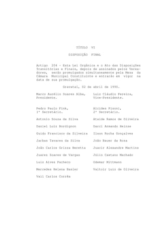 TÍTULO   VI

                 DISPOSIÇÃO      FINAL


Artigo 204 - Esta Lei Orgânica e o Ato das Disposições
Transitórias e Finais, depois de assinados pelos Verea-
dores, serão promulgados simultaneamente pela Mesa da
Câmara Municipal Constituinte e entrarão em vigor na
data de sua promulgação.

              Gravataí, 02 de abril de 1990.

Marco Aurélio Soares Alba,       Luiz Cláudio Pereira,
Presidente.                      Vice-Presidente.


Pedro Paulo Fink,                Alcides Pisoni,
1º Secretário.                   2º Secretário.

Antonio Souza da Silva           Ataíde Ramos de Oliveira

Daniel Luiz Bordignon            Darci Armando Heinze

Guido Francisco da Silveira      Ilson Rocha Gonçalves

Jarbas Tavares da Silva          João Bauer da Rosa

João Carlos Grizza Beretta       Juacir Alexandre Martins

Juarez Soares de Vargas          Júlio Caetano Machado

Luiz Alves Pacheco               Odemar Mittmann

Mercedes Helena Basler           Valtoir Luiz de Oliveira

Vail Carlos Corrêa
 