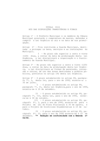 TÍTULO VIII
     ATO DAS DISPOSIÇÕES TRANSITÓRIAS E FINAIS


Artigo 1º - O Prefeito Municipal e os membros da Câmara
Municipal prestarão o compromisso de manter, defender e
cumprir a Lei Orgânica no ato e na data de sua promul-
gação.

Artigo 2º - Fica instituída a Guarda Municipal, desti-
nada a proteger os bens, serviços e as instalações do
Município.
             I - No prazo não superior a cento e vinte
(120) dias, a contar da data da promulgação desta Lei
Orgânica, a Lei disciplinará a organização e o funcio-
namento da Guarda Municipal.

Artigo 3º - No prazo não superior a cento e vinte (120)
dias, a contar da data da promulgação desta Lei Orgâni-
ca, a Lei disciplinará as formas de permissão, conces-
são e outras, de uso das áreas destinadas a prédios pú-
blicos, previstos no artigo 192 desta Lei Orgânica.

Artigo 4º - O prazo estabelecido no artigo 89, parágra-
fo 7º, I, desta lei, para o ano de 1990, encerra-se a
30 de julho.
            I - O prazo estabelecido no artigo 89,
parágrafo 7º, II, desta Lei Orgânica,para o ano de 1990,
encerra-se à 10 de setembro.

           II - O prazo estabelecido no artigo 89, pa-
rágrafo 7º, III, desta Lei, para o ano de 1990, encer-
ra-se à 30 de outubro.
          III - O prazo estabelecido no artigo 89, pa-
rágrafo 8º, I, para o ano de 1990, encerra-se para o
Projeto de Lei do Plano Plurianual à 30 de agosto, e
para o Projeto de Diretrizes Orçamentárias à 15 de ou-
tubro.
           IV - O prazo estabelecido no artigo 89, pa-
rágrafo 8º, II, para o ano de 1990 encerra-se à 15 de
dezembro. ** Redação em conformidade com a Emenda nº
04/90.
 