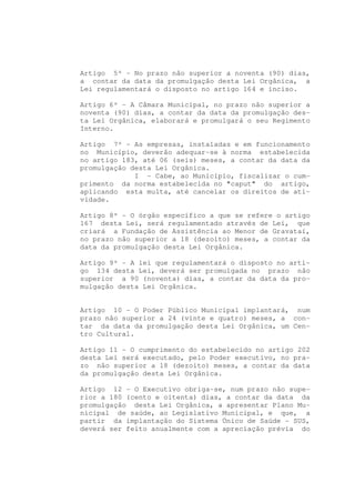 Artigo 5º - No prazo não superior a noventa (90) dias,
a contar da data da promulgação desta Lei Orgânica, a
Lei regulamentará o disposto no artigo 164 e inciso.

Artigo 6º - A Câmara Municipal, no prazo não superior a
noventa (90) dias, a contar da data da promulgação des-
ta Lei Orgânica, elaborará e promulgará o seu Regimento
Interno.

Artigo 7º - As empresas, instaladas e em funcionamento
no Município, deverão adequar-se à norma estabelecida
no artigo 183, até 06 (seis) meses, a contar da data da
promulgação desta Lei Orgânica.
             I - Cabe, ao Município, fiscalizar o cum-
primento da norma estabelecida no "caput" do artigo,
aplicando esta multa, até cancelar os direitos de ati-
vidade.

Artigo 8º - O órgão específico a que se refere o artigo
167 desta Lei, será regulamentado através de Lei, que
criará a Fundação de Assistência ao Menor de Gravataí,
no prazo não superior a 18 (dezoito) meses, a contar da
data da promulgação desta Lei Orgânica.

Artigo 9º - A lei que regulamentará o disposto no arti-
go 134 desta Lei, deverá ser promulgada no prazo não
superior a 90 (noventa) dias, a contar da data da pro-
mulgação desta Lei Orgânica.


Artigo 10 - O Poder Público Municipal implantará, num
prazo não superior a 24 (vinte e quatro) meses, a con-
tar da data da promulgação desta Lei Orgânica, um Cen-
tro Cultural.

Artigo 11 - O cumprimento do estabelecido no artigo 202
desta Lei será executado, pelo Poder executivo, no pra-
zo não superior a 18 (dezoito) meses, a contar da data
da promulgação desta Lei Orgânica.

Artigo 12 - O Executivo obriga-se, num prazo não supe-
rior a 180 (cento e oitenta) dias, a contar da data da
promulgação desta Lei Orgânica, a apresentar Plano Mu-
nicipal de saúde, ao Legislativo Municipal, e que, a
partir da implantação do Sistema Único de Saúde - SUS,
deverá ser feito anualmente com a apreciação prévia do
 
