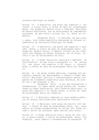 Conselho Municipal de Saúde.

Artigo 13 - O Executivo, num prazo não superior a 120
(cento e vinte) dias, a contar da data da promulgação
desta Lei Orgânica, deverá criar a Comissão Municipal
da Pessoa Deficiente, que se encarregará de implementar
programas de que trata o artigo 161, VI, desta lei Or-
gânica.
             Parágrafo Único - A Comissão, de que trata
o caput, terá verba específica designada na dotação or-
çamentária da Secretaria Municipal da Saúde.

Artigo 14 - O Executivo, num prazo não superior a seus
(06) meses, a contar da data da promulgação desta Lei
Orgânica, deverá enviar, à Câmara, Projeto de Lei refe-
rente aos Códigos de Obras, Posturas, Lei do Plano Di-
retor e Lei do Parcelamento do Solo.

Artigo 15 - O Poder Executivo instalará o gabinete do
Vice-Prefeito de que trata o parágrafo 1º, do artigo
57, num prazo não superior a 180 (cento e oitenta)
dias, a contar da data da promulgação desta Lei Orgâni-
ca.

Artigo 16 - As áreas verdes públicas, ocupadas por mo-
radores, deverão ser desocupadas, e deverá o Poder Exe-
cutivo Municipal realizar o reassentamento destes ocu-
pantes em loteamento específico para moradias, de acor-
do com o que dispuser a lei.
             Parágrafo Único - A Lei que disciplinar o
estabelecido no caput deste artigo deverá ser encami-
nhada ao Poder Legislativo, pelo Prefeito Municipal, no
prazo não superior a 12 (doze) meses, a contar da data
da promulgação desta Lei Orgânica.

Artigo 17 - O Município adaptará os seus prédios públi-
cos ao acesso facilitado para deficientes físicos.

Artigo 18 - O Município terá prazo de dezoito (18) me-
ses, a contar da data da promulgação desta Lei, para
adotar as normas estabelecidas no artigo 200, sendo ve-
tado o aterro de resíduos, após vencido este prazo.

Artigo 19 - O Poder Executivo terá o prazo de (24) vin-
te e quatro meses, a contar da promulgação desta Lei
Orgânica, para cumprir o estabelecido no parágrafo 3º
 