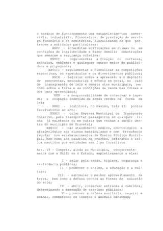 o horário de funcionamento dos estabelecimentos comer-
ciais. industriais, financeiros, de prestação de servi-
ço funerário e os cemitérios, fiscalizando os que per-
tencem a entidades particulares;
        XXVI - interditar edificações em ruínas ou em
condições de insalubridade e fazer demolir construções
que ameacem a segurança coletiva;
       XXVII - regulamentar a fixação de cartazes,
anúncios, emblemas e quaisquer outros meios de publici-
dade e propaganda;
      XXVIII - regulamentar e fiscalizar as competições
esportivas, os espetáculos e os divertimentos públicos;
        XXIX - legislar sobre a apreensão e o depósito
de semoventes, mercadorias e móveis em geral, no caso
de transgressão de leis e demais atos municipais, bem
como sobre a forma e as condições de venda das coisas e
dos bens apreendidos;
         XXX - a responsabilidade de conservar e impe-
dir a ocupação indevida de áreas verdes na forma da
lei;
        XXXI - instituir, no máximo, três (3) pontos
facultativos ao ano;
       XXXII - criar Empresa Municipal de Transporte
Coletivo, para transportar passageiros em qualquer li-
nha já existente ou em outras que venham a surgir den-
tro do município de Gravataí;
     XXXIII - dar atendimento médico, odontológico e
oftalmológico aos alunos matriculados e com frequência
regular nos estabelecimentos de Ensino Público Munici-
pal, bem como aos usuários de creches, orfanatos e asi-
los mantidos por entidades sem fins lucrativos.

Art. 19 - Compete, ainda ao Município, concorrente-
mente com a União ou o Estado, supletivamente a eles:

             I - zelar pela saúde, higiene, segurança e
assistência públicas;
            II - promover o ensino, a educação e a cul-
tura;
           III - estimular o melhor aproveitamento da
terra, bem como a defesa contra as formas de exaustão
do solo;
            IV - abrir, conservar estradas e caminhos,
determinando a execução de serviços públicos;
             V - promover a defesa sanitária, vegetal e
animal, combatendo os insetos e animais daninhos;
 