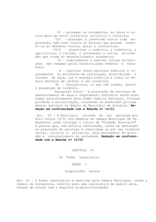 VI - proteger os documentos, as obras e ou-
         tros bens de valor histórico, artístico e cultural;
                    VII - proteger a juventude contra toda ex-
         ploração, bem como contra os fatores que possam condu-
         zi-la ao abandono físico, moral e intelectual.
                   VIII - incentivar o comércio, a indústria, a
         agricultura, o turismo, o artesanato e outras ativida-
         des que visem ao desenvolvimento econômico;
                     IX - regulamentar e exercer outras atribui-
         ções não vedadas pelas Constituições Federal e Esta-
         dual;
                      X - legislar sobre serviços públicos e re-
         gulamentar os processos de instalação, distribuição e
         consumo de água, luz e energia elétrica e todos os de-
         mais serviços de caráter e uso coletivo;
                    XI - disciplinar, no que lhe couber, quanto
         à prevenção de incêndio.
                    Parágrafo único – A prestação de serviços de
         abastecimento de água e esgotamento sanitário serão pres-
         tados exclusivamente pelo Poder Público Estadual, ficando
         proibida a privatização, concessão ou permissão privada
         destes serviços no âmbito do Município de Gravataí. Re-
         dação em conformidade com a Emenda nº 14/01.

           Art. 20 - O Município, através de Lei aprovada por
          Dois terços (2/3) dos membros da Câmara Municipal de Ve-
          Readores, pode outorgar o título de "Cidadão Honorário"
          à pessoa que, com notória idoneidade, tenha se destacado
          na prestação de serviços à comunidade ou por seu trabalho
          social, cultural e artístico, seja merecedora de grati-
          dão e reconhecimento da sociedade. Redação em conformi-
          dade com a Emenda nº 12/00


                               CAPÍTULO    IV

                       Do   Poder   Legislativo

                               SEÇÃO   I

                            Disposições    Gerais


Art. 21 – O Poder Legislativo é exercido pela Câmara Municipal, sendo o
número de vereadores, eleitos para uma legislatura de quatro anos,
fixado de acordo com a seguinte proporcionalidade:
 