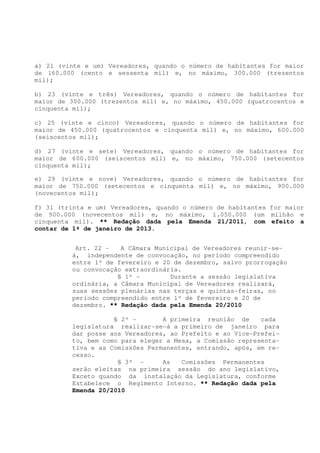 a) 21 (vinte e um) Vereadores, quando o número de habitantes for maior
de 160.000 (cento e sessenta mil) e, no máximo, 300.000 (trezentos
mil);

b) 23 (vinte e três) Vereadores, quando o número de habitantes for
maior de 300.000 (trezentos mil) e, no máximo, 450.000 (quatrocentos e
cinquenta mil);

c) 25 (vinte e cinco) Vereadores, quando o número de habitantes for
maior de 450.000 (quatrocentos e cinquenta mil) e, no máximo, 600.000
(seiscentos mil);

d) 27 (vinte e sete) Vereadores, quando o número de habitantes for
maior de 600.000 (seiscentos mil) e, no máximo, 750.000 (setecentos
cinquenta mil);

e) 29 (vinte e nove) Vereadores, quando o número de habitantes for
maior de 750.000 (setecentos e cinquenta mil) e, no máximo, 900.000
(novecentos mil);

f) 31 (trinta e um) Vereadores, quando o número de habitantes for maior
de 900.000 (novecentos mil) e, no máximo, 1.050.000 (um milhão e
cinquenta mil). ** Redação dada pela Emenda 21/2011, com efeito a
contar de 1º de janeiro de 2013.


          Art. 22 -   A Câmara Municipal de Vereadores reunir-se-
         á, independente de convocação, no período compreendido
         entre 1º de fevereiro e 20 de dezembro, salvo prorrogação
         ou convocação extraordinária.
                     § 1º -        Durante a sessão legislativa
         ordinária, a Câmara Municipal de Vereadores realizará,
         suas sessões plenárias nas terças e quintas-feiras, no
         período compreendido entre 1º de fevereiro e 20 de
         dezembro. ** Redação dada pela Emenda 20/2010

                    § 2º -       A primeira reunião de     cada
         legislatura realizar-se-á a primeiro de janeiro para
         dar posse aos Vereadores, ao Prefeito e ao Vice-Prefei-
         to, bem como para eleger a Mesa, a Comissão representa-
         tiva e as Comissões Permanentes, entrando, após, em re-
         cesso.
                     § 3º -      As   Comissões Permanentes
         serão eleitas na primeira sessão do ano legislativo,
         Exceto quando da instalação da Legislatura, conforme
         Estabelece o Regimento Interno. ** Redação dada pela
         Emenda 20/2010
 