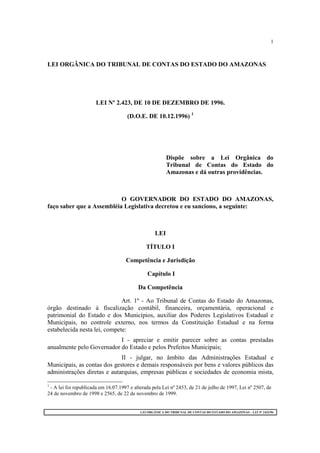 LEI ORGÂNICA DO TRIBUNAL DE CONTAS DO ESTADO DO AMAZONAS – LEI Nº 2423/96
1
LEI ORGÂNICA DO TRIBUNAL DE CONTAS DO ESTADO DO AMAZONAS
LEI Nº 2.423, DE 10 DE DEZEMBRO DE 1996.
(D.O.E. DE 10.12.1996) 1
Dispõe sobre a Lei Orgânica do
Tribunal de Contas do Estado do
Amazonas e dá outras providências.
O GOVERNADOR DO ESTADO DO AMAZONAS,
faço saber que a Assembléia Legislativa decretou e eu sanciono, a seguinte:
LEI
TÍTULO I
Competência e Jurisdição
Capítulo I
Da Competência
Art. 1º - Ao Tribunal de Contas do Estado do Amazonas,
órgão destinado à fiscalização contábil, financeira, orçamentária, operacional e
patrimonial do Estado e dos Municípios, auxiliar dos Poderes Legislativos Estadual e
Municipais, no controle externo, nos termos da Constituição Estadual e na forma
estabelecida nesta lei, compete:
I - apreciar e emitir parecer sobre as contas prestadas
anualmente pelo Governador do Estado e pelos Prefeitos Municipais;
II - julgar, no âmbito das Administrações Estadual e
Municipais, as contas dos gestores e demais responsáveis por bens e valores públicos das
administrações diretas e autarquias, empresas públicas e sociedades de economia mista,
1
- A lei foi republicada em 16.07.1997 e alterada pela Lei nº 2453, de 21 de julho de 1997, Lei nº 2507, de
24 de novembro de 1998 e 2565, de 22 de novembro de 1999.
 