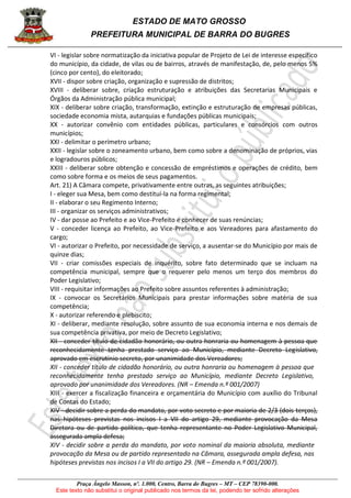 ESTADO DE MATO GROSSO
PREFEITURA MUNICIPAL DE BARRA DO BUGRES
Praça Ângelo Masson, nº. 1.000, Centro, Barra do Bugres – MT – CEP 78390-000.
Este texto não substitui o original publicado nos termos da lei, podendo ter sofrido alterações
VI - legislar sobre normatização da iniciativa popular de Projeto de Lei de interesse específico
do município, da cidade, de vilas ou de bairros, através de manifestação, de, pelo menos 5%
(cinco por cento), do eleitorado;
XVII - dispor sobre criação, organização e supressão de distritos;
XVIII - deliberar sobre, criação estruturação e atribuições das Secretarias Municipais e
Órgãos da Administração pública municipal;
XIX - deliberar sobre criação, transformação, extinção e estruturação de empresas públicas,
sociedade economia mista, autarquias e fundações públicas municipais;
XX - autorizar convênio com entidades públicas, particulares e consórcios com outros
municípios;
XXI - delimitar o perímetro urbano;
XXII - legislar sobre o zoneamento urbano, bem como sobre a denominação de próprios, vias
e logradouros públicos;
XXIII - deliberar sobre obtenção e concessão de empréstimos e operações de crédito, bem
como sobre forma e os meios de seus pagamentos.
Art. 21) A Câmara compete, privativamente entre outras, as seguintes atribuições;
I - eleger sua Mesa, bem como destituí-la na forma regimental;
II - elaborar o seu Regimento Interno;
III - organizar os serviços administrativos;
IV - dar posse ao Prefeito e ao Vice-Prefeito e conhecer de suas renúncias;
V - conceder licença ao Prefeito, ao Vice-Prefeito e aos Vereadores para afastamento do
cargo;
VI - autorizar o Prefeito, por necessidade de serviço, a ausentar-se do Município por mais de
quinze dias;
VII - criar comissões especiais de inquérito, sobre fato determinado que se incluam na
competência municipal, sempre que o requerer pelo menos um terço dos membros do
Poder Legislativo;
VIII - requisitar informações ao Prefeito sobre assuntos referentes à administração;
IX - convocar os Secretários Municipais para prestar informações sobre matéria de sua
competência;
X - autorizar referendo e plebiscito;
XI - deliberar, mediante resolução, sobre assunto de sua economia interna e nos demais de
sua competência privativa, por meio de Decreto Legislativo;
XII - conceder título de cidadão honorário, ou outra honraria ou homenagem à pessoa que
reconhecidamente tenha prestado serviço ao Município, mediante Decreto Legislativo,
aprovado em escrutínio secreto, por unanimidade dos Vereadores;
XII - conceder título de cidadão honorário, ou outra honraria ou homenagem à pessoa que
reconhecidamente tenha prestado serviço ao Município, mediante Decreto Legislativo,
aprovado por unanimidade dos Vereadores. (NR – Emenda n.º 001/2007)
XIII - exercer a fiscalização financeira e orçamentária do Município com auxílio do Tribunal
de Contas do Estado;
XIV - decidir sobre a perda do mandato, por voto secreto e por maioria de 2/3 (dois terços),
nas hipóteses previstas nos incisos I a VII do artigo 29, mediante provocação da Mesa
Diretora ou de partido político, que tenha representante no Poder Legislativo Municipal,
assegurada ampla defesa;
XIV - decidir sobre a perda do mandato, por voto nominal da maioria absoluta, mediante
provocação da Mesa ou de partido representado na Câmara, assegurada ampla defesa, nas
hipóteses previstas nos incisos I a VII do artigo 29. (NR – Emenda n.º 001/2007).
 
