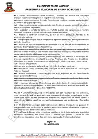 ESTADO DE MATO GROSSO
PREFEITURA MUNICIPAL DE BARRA DO BUGRES
Praça Ângelo Masson, nº. 1.000, Centro, Barra do Bugres – MT – CEP 78390-000.
Este texto não substitui o original publicado nos termos da lei, podendo ter sofrido alterações
XV - resolver definitivamente sobre convênios, consórcios ou acordos que acarretem
encargos ou compromissos gravosos ao patrimônio municipal;
XVI - sustar os atos normativos do Poder Executivo que exorbitem o poder regulamentador
ou limite da delegação legislativa;
XVII - julgar, anualmente, as contas prestadas pelo Prefeito e apreciar os relatórios sobre a
execução dos planos de governo;
XVIII - proceder a tomada de contas do Prefeito quando não apresentada à Câmara
Municipal, nos prazos previstos na Constituição Federal e Estadual;
XIX - fiscalizar e controlar, diretamente, os atos do Poder Executivo, incluídos os da
administração indireta;
XX - zelar pela preservação de sua competência legislativa em face da atribuição normativa
do Poder Executivo;
XXI - apreciar os atos de concessão ou permissão e os de renovação de concessão ou
permissão de serviços de transportes coletivos;
XXII - representar ao ministério público, por dois terços dos seus membros, a instauração de
processo contra o Prefeito, o Vice-Prefeito e os Secretários Municipais, pela prática de crime
contra a administração pública que tomar conhecimento;
XXII - representar ao ministério público, por dois terços dos seus membros, a instauração de
processo ou procedimento investigatório contra o Prefeito, o Vice-Prefeito e os Secretários
Municipais, pela prática de crime contra a administração pública que tomar conhecimento.
(NR – Emenda nº 001/2007).
XXIII - aprovar previamente, a alienação ou concessão de imóveis municipais;
XXIV - solicitar do Estado a intervenção no Município, nos casos admitidos nas Constituições
Federal e Estadual;
XXV - aprovar previamente, por voto secreto, após argüição pública, escolha de titulares de
cargos que a Lei determinar;
XXVI - apresentar proposta de representação, referente à inconstitucionalidade da Lei ou do
Ato Administrativo municipal.
XXVI – ingressar através da Mesa Diretora com Ação Direta de Inconstitucionalidade
referente à inconstitucionalidade da Lei ou do Ato Administrativo municipal nos termos da
Constituição Estadual. (NR – Emenda n.º 001/2007).
Art. 22) A Câmara Municipal, pelo seu Presidente, bem como qualquer de suas comissões,
pode convocar Secretários Municipais, para, no prazo de oito dias, pessoalmente prestar
informações sobre assunto previamente determinado, importando em crime, contra a
administração pública, a ausência sem justificativa adequada ou a prestação de informações
falsas.
§ 1º - Os Secretários Municipais podem comparecer à Câmara Municipal ou a qualquer de
suas comissões por sua iniciativa e mediante entendimento com o Presidente respectivo,
para expor assunto de relevância de sua secretaria.
§ 2º - A Mesa da Câmara pode encaminhar pedido escrito de informação aos Secretários
Municipais, importando em crime contra a administração pública a recusa ou não
atendimento no prazo de trinta dias, bem como a prestação de informações falsas.
SEÇÃO - III
DOS VEREADORES
 