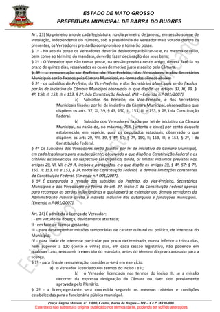ESTADO DE MATO GROSSO
PREFEITURA MUNICIPAL DE BARRA DO BUGRES
Praça Ângelo Masson, nº. 1.000, Centro, Barra do Bugres – MT – CEP 78390-000.
Este texto não substitui o original publicado nos termos da lei, podendo ter sofrido alterações
Art. 23) No primeiro ano de cada legislatura, no dia primeiro de janeiro, em sessão solene de
instalação, independente do número, sob a presidência do Vereador mais votado dentre os
presentes, os Vereadores prestarão compromisso e tomarão posse.
§ 1º - No ato da posse os Vereadores deverão desincompatibilizar-se e, na mesma ocasião,
bem como ao término do mandato, deverão fazer declaração dos seus bens;
§ 2º - O Vereador que não tomar posse, na sessão prevista neste artigo, deverá fazê-la no
prazo de quinze dias, ressalvados os casos de motivo justo e aceito pela Câmara.
§ 3º - a remuneração do Prefeito, do Vice-Prefeito, dos Vereadores e dos Secretários
Municipais serão fixados pela Câmara Municipal, na forma das alíneas abaixo:
§ 3º - os subsídios do Prefeito, do Vice-Prefeito, e dos Secretários Municipais serão fixados
por lei de iniciativa da Câmara Municipal observado o que dispõe os artigos 37, XI, 39, §
4º, 150, II, 153, III e 153, § 2º, I da Constituição Federal. (NR – Emenda n.º 001/2007).
a) Subsídios do Prefeito, do Vice-Prefeito, e dos Secretários
Municipais fixados por lei de iniciativa da Câmara Municipal, observados o que
dispõem os arts. 37, XI, 39, § 4º, 150, II, 153, III e 153, § 2º, I da Constituição
Federal.
b) Subsídio dos Vereadores fixado por lei de iniciativa da Câmara
Municipal, na razão de, no máximo, 75% (setenta e cinco) por cento daquele
estabelecido, em espécie, para os deputados estaduais, observado o que
dispõem os arts 29, VII, 39, § 4º, 57; § 7º, 150, II; 153, III; e 153, § 2º, I da
Constituição Federal.
§ 4º Os Subsídios dos Vereadores serão fixados por lei de iniciativa da Câmara Municipal,
em cada legislatura para a subseqüente, observado o que dispõe a Constituição Federal e os
critérios estabelecidos na respectiva Lei Orgânica, ainda, os limites máximos previstos nos
artigos 29, VI, VII e 29-A, incisos e parágrafos, e o que dispõe os artigos 39, § 4º, 57; § 7º,
150, II; 153, III; e 153, § 2º, todos da Constituição Federal, e demais limitações constantes
da Constituição Federal. (Emenda n.º 001/2007).
§ 5º É assegurada a revisão dos subsídios do Prefeito, do Vice-Prefeito, Secretários
Municipais e dos Vereadores na forma do art. 37, inciso X da Constituição Federal apenas
para recompor as perdas inflacionárias a qual deverá se estender aos demais servidores da
Administração Pública direta e indireta inclusive das autarquias e fundações municipais.
(Emenda n.º 001/2007).
Art. 24) É admitida a licença do Vereador:
I - em virtude de doença, devidamente atestada;
II - em face de licença-gestante;
III - para desempenhar missões temporárias de caráter cultural ou político, de interesse do
Município;
IV - para tratar de interesse particular por prazo determinado, nunca inferior a trinta dias,
nem superior a 120 (cento e vinte) dias, em cada sessão legislativa, não podendo em
qualquer caso, reassumir o exercício do mandato, antes do término do prazo assinado para a
licença.
§ 1º - para fins de remuneração, considerar-se-á em exercício:
a) o Vereador licenciado nos termos do inciso I e II;
b) o Vereador licenciado nos termos do inciso III, se a missão
decorrer da expressa designação da Câmara ou tiver sido previamente
aprovada pelo Plenário.
§ 2º - a licença-gestante será concedida segundo os mesmos critérios e condições
estabelecidas para a funcionária pública municipal.
 