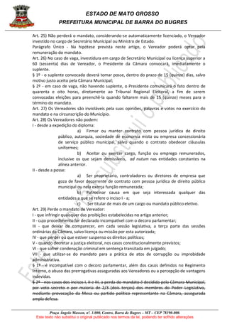 ESTADO DE MATO GROSSO
PREFEITURA MUNICIPAL DE BARRA DO BUGRES
Praça Ângelo Masson, nº. 1.000, Centro, Barra do Bugres – MT – CEP 78390-000.
Este texto não substitui o original publicado nos termos da lei, podendo ter sofrido alterações
Art. 25) Não perderá o mandato, considerando-se automaticamente licenciado, o Vereador
investido no cargo de Secretário Municipal ou Ministro de Estado.
Parágrafo Único - Na hipótese prevista neste artigo, o Vereador poderá optar pela
remuneração do mandato.
Art. 26) No caso de vaga, investidura em cargo de Secretário Municipal ou licença superior a
60 (sessenta) dias de Vereador, o Presidente da Câmara convocará, imediatamente o
suplente.
§ 1º - o suplente convocado deverá tomar posse, dentro do prazo de 15 (quinze) dias, salvo
motivo justo aceito pela Câmara Municipal;
§ 2º - em caso de vaga, não havendo suplente, o Presidente comunicará o fato dentro de
quarenta e oito horas, diretamente ao Tribunal Regional Eleitoral, a fim de serem
convocadas eleições para preenchê-la quando faltarem mais de 15 (quinze) meses para o
término do mandato.
Art. 27) Os Vereadores são invioláveis pela suas opiniões, palavras e votos no exercício do
mandato e na circunscrição do Município.
Art. 28) Os Vereadores não podem:
I - desde a expedição do diploma:
a) Firmar ou manter contrato com pessoa jurídica de direito
público, autarquia, sociedade de economia mista ou empresa concessionária
de serviço público municipal, salvo quando o contrato obedecer cláusulas
uniformes;
b) Aceitar ou exercer cargo, função ou emprego remunerados,
inclusive os que sejam demissíveis, ad nutum nas entidades constantes na
alínea anterior.
II - desde a posse:
a) Ser proprietário, controladores ou diretores de empresa que
goza de favor decorrente de contrato com pessoa jurídica de direito público
municipal ou nela exerça função remunerada;
b) Patrocinar causa em que seja interessada qualquer das
entidades a que se refere o inciso I - a;
c) Ser titular de mais de um cargo ou mandato público eletivo.
Art. 29) Perde o mandato de Vereador:
I - que infringir quaisquer das proibições estabelecidas no artigo anterior;
II - cujo procedimento for declarado incompatível com o decoro parlamentar;
III - que deixar de comparecer, em cada sessão legislativa, a terça parte das sessões
ordinárias da Câmara, salvo licença ou missão por esta autorizada;
IV - que perder ou que estiver suspenso os direitos políticos;
V - quando decretar a justiça eleitoral, nos casos constitucionalmente previstos;
VI - que sofrer condenação criminal em sentença transitada em julgado;
VII - que utilizar-se do mandato para a prática de atos de corrupção ou improbidade
administrativa.
§ 1º - é incompatível com o decoro parlamentar, além dos casos definidos no Regimento
Interno, o abuso das prerrogativas asseguradas aos Vereadores ou a percepção de vantagens
indevidas.
§ 2º - nos casos dos incisos I, II e III, a perda do mandato é decidida pela Câmara Municipal,
por voto secreto e por maioria de 2/3 (dois terços) dos membros do Poder Legislativo,
mediante provocação da Mesa ou partido político representante na Câmara, assegurada
ampla defesa.
 